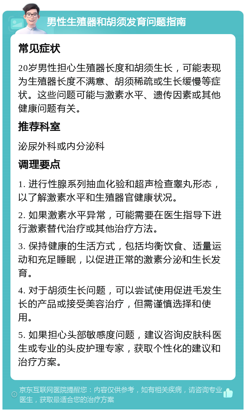 男性生殖器和胡须发育问题指南 常见症状 20岁男性担心生殖器长度和胡须生长，可能表现为生殖器长度不满意、胡须稀疏或生长缓慢等症状。这些问题可能与激素水平、遗传因素或其他健康问题有关。 推荐科室 泌尿外科或内分泌科 调理要点 1. 进行性腺系列抽血化验和超声检查睾丸形态，以了解激素水平和生殖器官健康状况。 2. 如果激素水平异常，可能需要在医生指导下进行激素替代治疗或其他治疗方法。 3. 保持健康的生活方式，包括均衡饮食、适量运动和充足睡眠，以促进正常的激素分泌和生长发育。 4. 对于胡须生长问题，可以尝试使用促进毛发生长的产品或接受美容治疗，但需谨慎选择和使用。 5. 如果担心头部敏感度问题，建议咨询皮肤科医生或专业的头皮护理专家，获取个性化的建议和治疗方案。