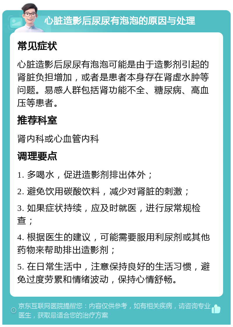 心脏造影后尿尿有泡泡的原因与处理 常见症状 心脏造影后尿尿有泡泡可能是由于造影剂引起的肾脏负担增加，或者是患者本身存在肾虚水肿等问题。易感人群包括肾功能不全、糖尿病、高血压等患者。 推荐科室 肾内科或心血管内科 调理要点 1. 多喝水，促进造影剂排出体外； 2. 避免饮用碳酸饮料，减少对肾脏的刺激； 3. 如果症状持续，应及时就医，进行尿常规检查； 4. 根据医生的建议，可能需要服用利尿剂或其他药物来帮助排出造影剂； 5. 在日常生活中，注意保持良好的生活习惯，避免过度劳累和情绪波动，保持心情舒畅。