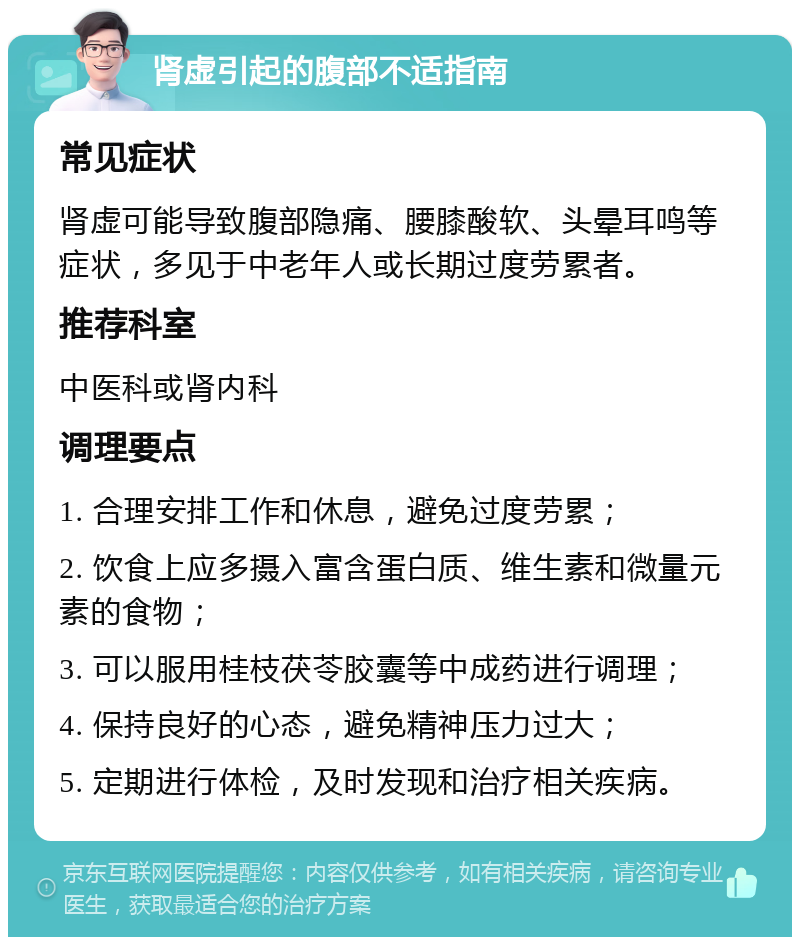 肾虚引起的腹部不适指南 常见症状 肾虚可能导致腹部隐痛、腰膝酸软、头晕耳鸣等症状，多见于中老年人或长期过度劳累者。 推荐科室 中医科或肾内科 调理要点 1. 合理安排工作和休息，避免过度劳累； 2. 饮食上应多摄入富含蛋白质、维生素和微量元素的食物； 3. 可以服用桂枝茯苓胶囊等中成药进行调理； 4. 保持良好的心态，避免精神压力过大； 5. 定期进行体检，及时发现和治疗相关疾病。