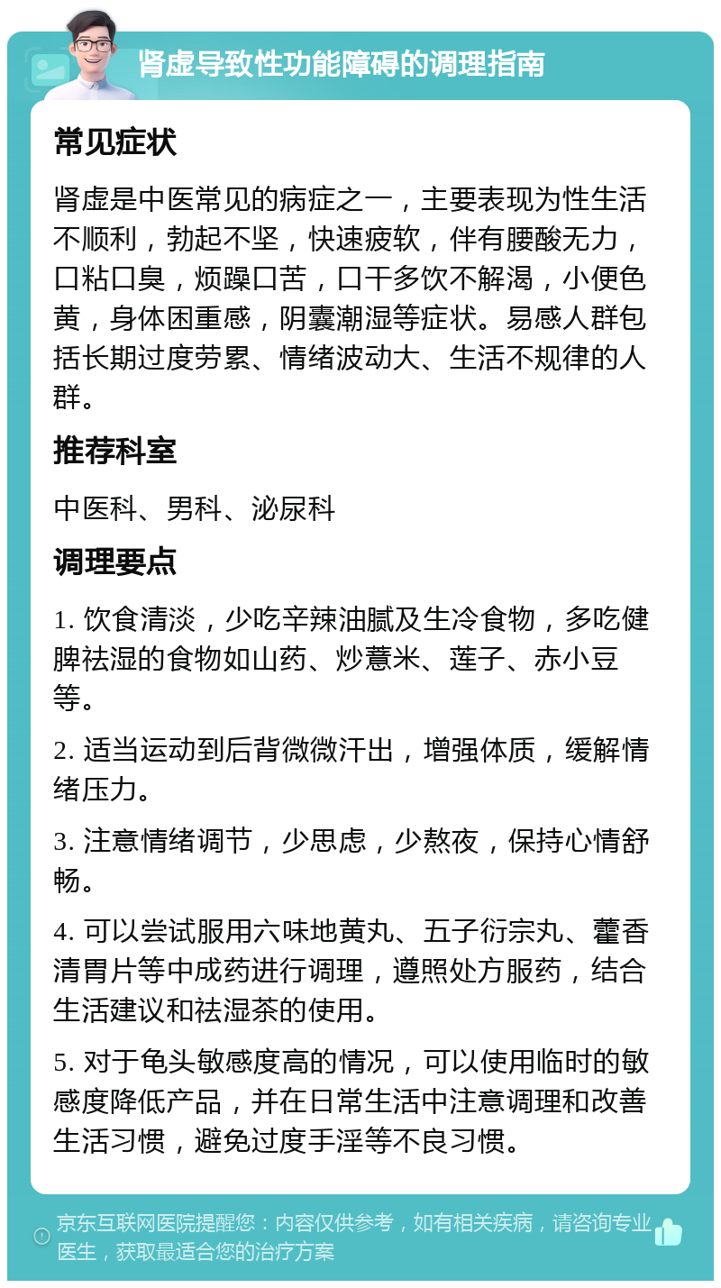 肾虚导致性功能障碍的调理指南 常见症状 肾虚是中医常见的病症之一，主要表现为性生活不顺利，勃起不坚，快速疲软，伴有腰酸无力，口粘口臭，烦躁口苦，口干多饮不解渴，小便色黄，身体困重感，阴囊潮湿等症状。易感人群包括长期过度劳累、情绪波动大、生活不规律的人群。 推荐科室 中医科、男科、泌尿科 调理要点 1. 饮食清淡，少吃辛辣油腻及生冷食物，多吃健脾祛湿的食物如山药、炒薏米、莲子、赤小豆等。 2. 适当运动到后背微微汗出，增强体质，缓解情绪压力。 3. 注意情绪调节，少思虑，少熬夜，保持心情舒畅。 4. 可以尝试服用六味地黄丸、五子衍宗丸、藿香清胃片等中成药进行调理，遵照处方服药，结合生活建议和祛湿茶的使用。 5. 对于龟头敏感度高的情况，可以使用临时的敏感度降低产品，并在日常生活中注意调理和改善生活习惯，避免过度手淫等不良习惯。