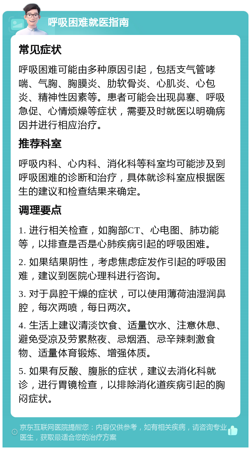 呼吸困难就医指南 常见症状 呼吸困难可能由多种原因引起，包括支气管哮喘、气胸、胸膜炎、肋软骨炎、心肌炎、心包炎、精神性因素等。患者可能会出现鼻塞、呼吸急促、心情烦燥等症状，需要及时就医以明确病因并进行相应治疗。 推荐科室 呼吸内科、心内科、消化科等科室均可能涉及到呼吸困难的诊断和治疗，具体就诊科室应根据医生的建议和检查结果来确定。 调理要点 1. 进行相关检查，如胸部CT、心电图、肺功能等，以排查是否是心肺疾病引起的呼吸困难。 2. 如果结果阴性，考虑焦虑症发作引起的呼吸困难，建议到医院心理科进行咨询。 3. 对于鼻腔干燥的症状，可以使用薄荷油湿润鼻腔，每次两喷，每日两次。 4. 生活上建议清淡饮食、适量饮水、注意休息、避免受凉及劳累熬夜、忌烟酒、忌辛辣刺激食物、适量体育锻炼、增强体质。 5. 如果有反酸、腹胀的症状，建议去消化科就诊，进行胃镜检查，以排除消化道疾病引起的胸闷症状。