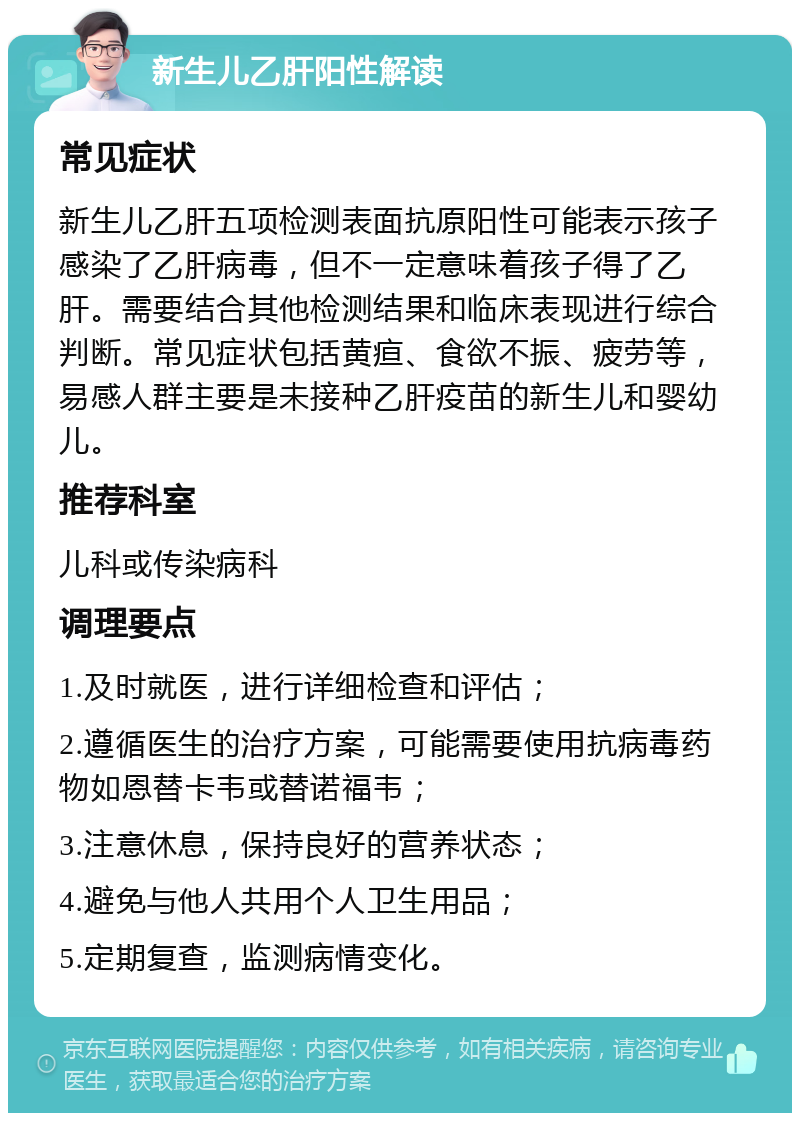 新生儿乙肝阳性解读 常见症状 新生儿乙肝五项检测表面抗原阳性可能表示孩子感染了乙肝病毒，但不一定意味着孩子得了乙肝。需要结合其他检测结果和临床表现进行综合判断。常见症状包括黄疸、食欲不振、疲劳等，易感人群主要是未接种乙肝疫苗的新生儿和婴幼儿。 推荐科室 儿科或传染病科 调理要点 1.及时就医，进行详细检查和评估； 2.遵循医生的治疗方案，可能需要使用抗病毒药物如恩替卡韦或替诺福韦； 3.注意休息，保持良好的营养状态； 4.避免与他人共用个人卫生用品； 5.定期复查，监测病情变化。