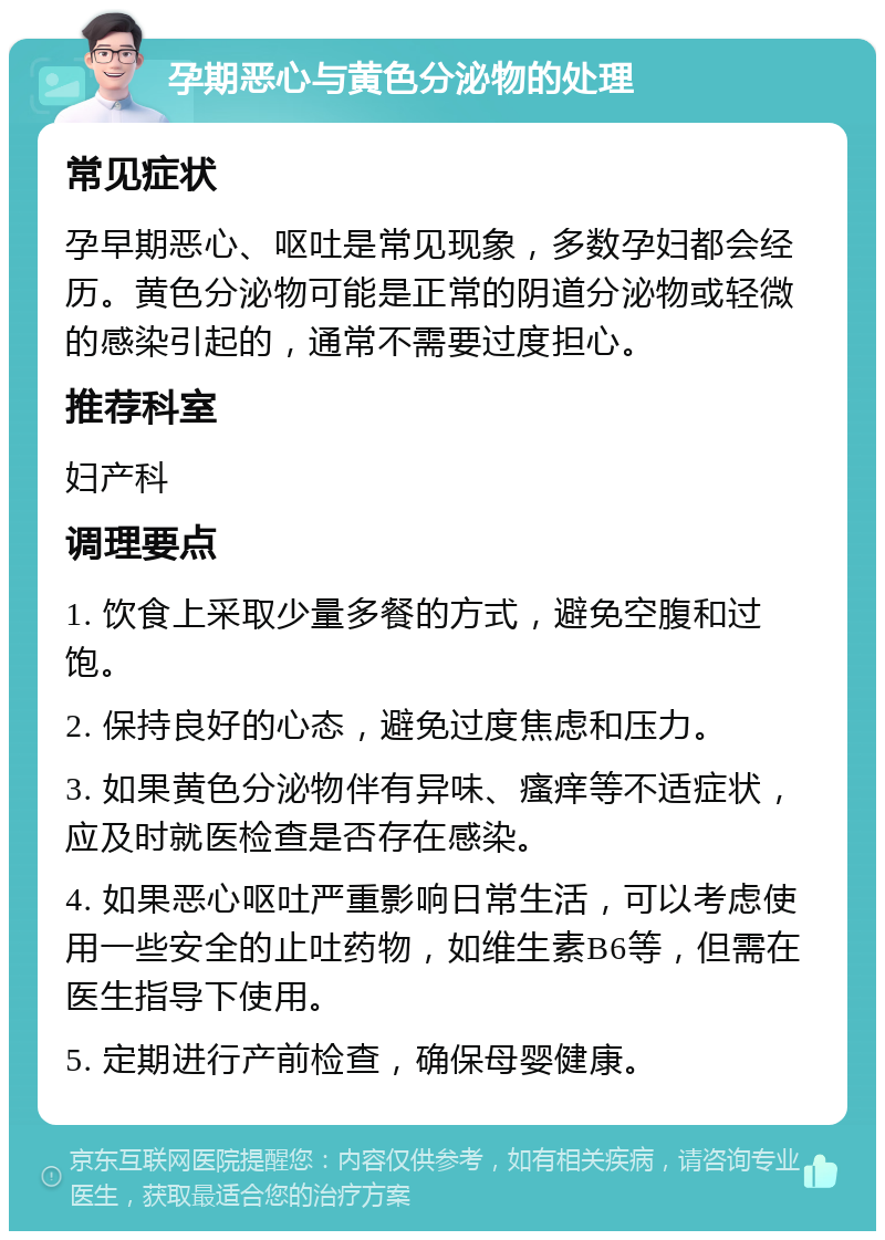 孕期恶心与黄色分泌物的处理 常见症状 孕早期恶心、呕吐是常见现象，多数孕妇都会经历。黄色分泌物可能是正常的阴道分泌物或轻微的感染引起的，通常不需要过度担心。 推荐科室 妇产科 调理要点 1. 饮食上采取少量多餐的方式，避免空腹和过饱。 2. 保持良好的心态，避免过度焦虑和压力。 3. 如果黄色分泌物伴有异味、瘙痒等不适症状，应及时就医检查是否存在感染。 4. 如果恶心呕吐严重影响日常生活，可以考虑使用一些安全的止吐药物，如维生素B6等，但需在医生指导下使用。 5. 定期进行产前检查，确保母婴健康。