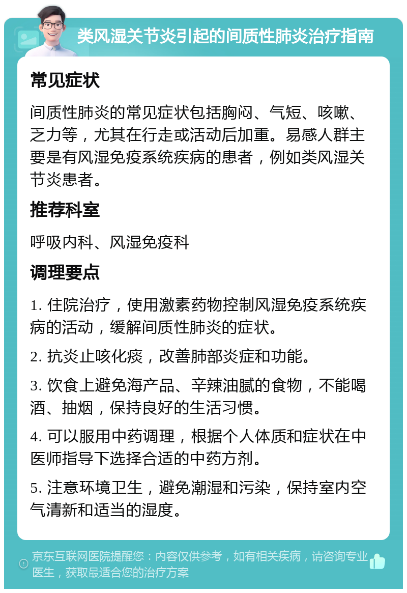 类风湿关节炎引起的间质性肺炎治疗指南 常见症状 间质性肺炎的常见症状包括胸闷、气短、咳嗽、乏力等，尤其在行走或活动后加重。易感人群主要是有风湿免疫系统疾病的患者，例如类风湿关节炎患者。 推荐科室 呼吸内科、风湿免疫科 调理要点 1. 住院治疗，使用激素药物控制风湿免疫系统疾病的活动，缓解间质性肺炎的症状。 2. 抗炎止咳化痰，改善肺部炎症和功能。 3. 饮食上避免海产品、辛辣油腻的食物，不能喝酒、抽烟，保持良好的生活习惯。 4. 可以服用中药调理，根据个人体质和症状在中医师指导下选择合适的中药方剂。 5. 注意环境卫生，避免潮湿和污染，保持室内空气清新和适当的湿度。