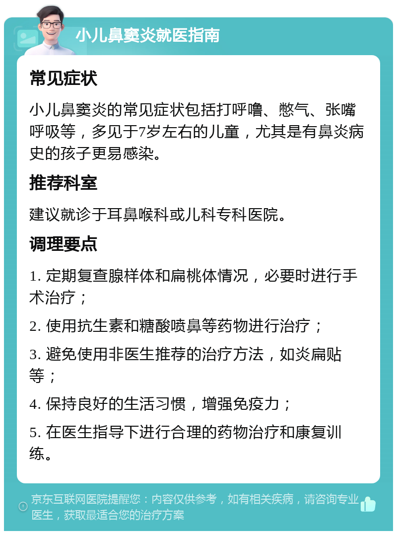 小儿鼻窦炎就医指南 常见症状 小儿鼻窦炎的常见症状包括打呼噜、憋气、张嘴呼吸等，多见于7岁左右的儿童，尤其是有鼻炎病史的孩子更易感染。 推荐科室 建议就诊于耳鼻喉科或儿科专科医院。 调理要点 1. 定期复查腺样体和扁桃体情况，必要时进行手术治疗； 2. 使用抗生素和糖酸喷鼻等药物进行治疗； 3. 避免使用非医生推荐的治疗方法，如炎扁贴等； 4. 保持良好的生活习惯，增强免疫力； 5. 在医生指导下进行合理的药物治疗和康复训练。