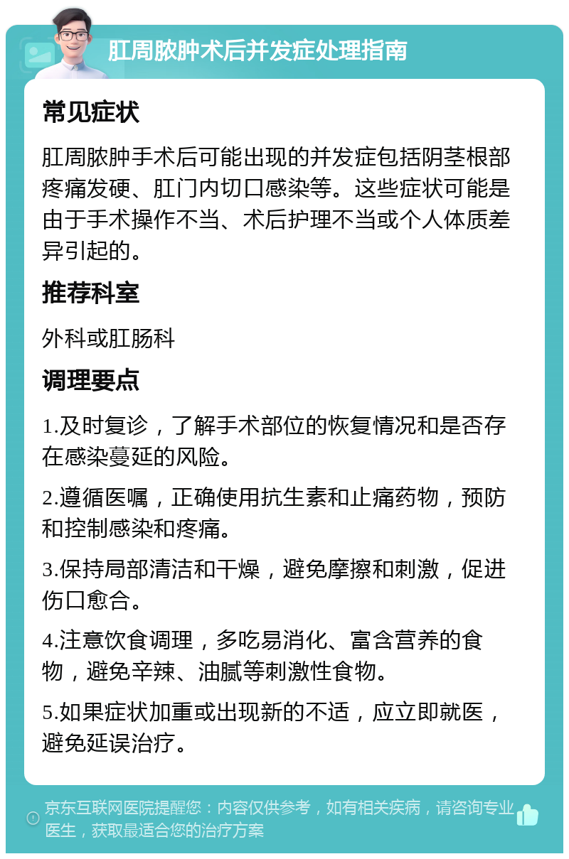 肛周脓肿术后并发症处理指南 常见症状 肛周脓肿手术后可能出现的并发症包括阴茎根部疼痛发硬、肛门内切口感染等。这些症状可能是由于手术操作不当、术后护理不当或个人体质差异引起的。 推荐科室 外科或肛肠科 调理要点 1.及时复诊，了解手术部位的恢复情况和是否存在感染蔓延的风险。 2.遵循医嘱，正确使用抗生素和止痛药物，预防和控制感染和疼痛。 3.保持局部清洁和干燥，避免摩擦和刺激，促进伤口愈合。 4.注意饮食调理，多吃易消化、富含营养的食物，避免辛辣、油腻等刺激性食物。 5.如果症状加重或出现新的不适，应立即就医，避免延误治疗。