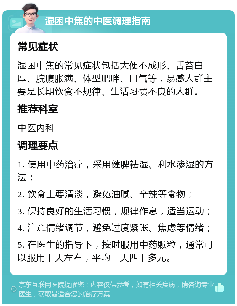 湿困中焦的中医调理指南 常见症状 湿困中焦的常见症状包括大便不成形、舌苔白厚、脘腹胀满、体型肥胖、口气等，易感人群主要是长期饮食不规律、生活习惯不良的人群。 推荐科室 中医内科 调理要点 1. 使用中药治疗，采用健脾祛湿、利水渗湿的方法； 2. 饮食上要清淡，避免油腻、辛辣等食物； 3. 保持良好的生活习惯，规律作息，适当运动； 4. 注意情绪调节，避免过度紧张、焦虑等情绪； 5. 在医生的指导下，按时服用中药颗粒，通常可以服用十天左右，平均一天四十多元。