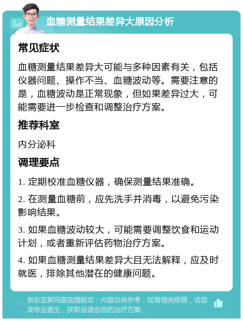 血糖测量结果差异大原因分析 常见症状 血糖测量结果差异大可能与多种因素有关，包括仪器问题、操作不当、血糖波动等。需要注意的是，血糖波动是正常现象，但如果差异过大，可能需要进一步检查和调整治疗方案。 推荐科室 内分泌科 调理要点 1. 定期校准血糖仪器，确保测量结果准确。 2. 在测量血糖前，应先洗手并消毒，以避免污染影响结果。 3. 如果血糖波动较大，可能需要调整饮食和运动计划，或者重新评估药物治疗方案。 4. 如果血糖测量结果差异大且无法解释，应及时就医，排除其他潜在的健康问题。