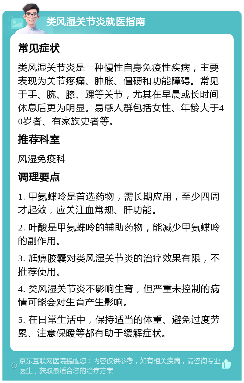 类风湿关节炎就医指南 常见症状 类风湿关节炎是一种慢性自身免疫性疾病，主要表现为关节疼痛、肿胀、僵硬和功能障碍。常见于手、腕、膝、踝等关节，尤其在早晨或长时间休息后更为明显。易感人群包括女性、年龄大于40岁者、有家族史者等。 推荐科室 风湿免疫科 调理要点 1. 甲氨蝶呤是首选药物，需长期应用，至少四周才起效，应关注血常规、肝功能。 2. 叶酸是甲氨蝶呤的辅助药物，能减少甲氨蝶呤的副作用。 3. 尪痹胶囊对类风湿关节炎的治疗效果有限，不推荐使用。 4. 类风湿关节炎不影响生育，但严重未控制的病情可能会对生育产生影响。 5. 在日常生活中，保持适当的体重、避免过度劳累、注意保暖等都有助于缓解症状。