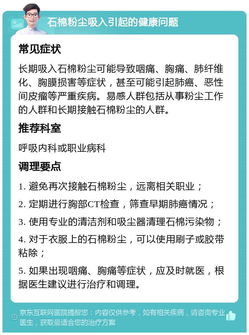 石棉粉尘吸入引起的健康问题 常见症状 长期吸入石棉粉尘可能导致咽痛、胸痛、肺纤维化、胸膜损害等症状，甚至可能引起肺癌、恶性间皮瘤等严重疾病。易感人群包括从事粉尘工作的人群和长期接触石棉粉尘的人群。 推荐科室 呼吸内科或职业病科 调理要点 1. 避免再次接触石棉粉尘，远离相关职业； 2. 定期进行胸部CT检查，筛查早期肺癌情况； 3. 使用专业的清洁剂和吸尘器清理石棉污染物； 4. 对于衣服上的石棉粉尘，可以使用刷子或胶带粘除； 5. 如果出现咽痛、胸痛等症状，应及时就医，根据医生建议进行治疗和调理。