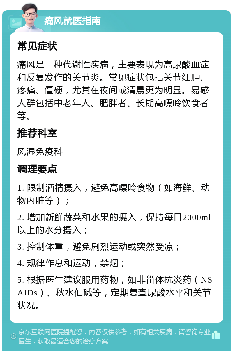 痛风就医指南 常见症状 痛风是一种代谢性疾病，主要表现为高尿酸血症和反复发作的关节炎。常见症状包括关节红肿、疼痛、僵硬，尤其在夜间或清晨更为明显。易感人群包括中老年人、肥胖者、长期高嘌呤饮食者等。 推荐科室 风湿免疫科 调理要点 1. 限制酒精摄入，避免高嘌呤食物（如海鲜、动物内脏等）； 2. 增加新鲜蔬菜和水果的摄入，保持每日2000ml以上的水分摄入； 3. 控制体重，避免剧烈运动或突然受凉； 4. 规律作息和运动，禁烟； 5. 根据医生建议服用药物，如非甾体抗炎药（NSAIDs）、秋水仙碱等，定期复查尿酸水平和关节状况。