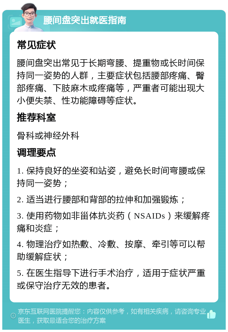 腰间盘突出就医指南 常见症状 腰间盘突出常见于长期弯腰、提重物或长时间保持同一姿势的人群，主要症状包括腰部疼痛、臀部疼痛、下肢麻木或疼痛等，严重者可能出现大小便失禁、性功能障碍等症状。 推荐科室 骨科或神经外科 调理要点 1. 保持良好的坐姿和站姿，避免长时间弯腰或保持同一姿势； 2. 适当进行腰部和背部的拉伸和加强锻炼； 3. 使用药物如非甾体抗炎药（NSAIDs）来缓解疼痛和炎症； 4. 物理治疗如热敷、冷敷、按摩、牵引等可以帮助缓解症状； 5. 在医生指导下进行手术治疗，适用于症状严重或保守治疗无效的患者。