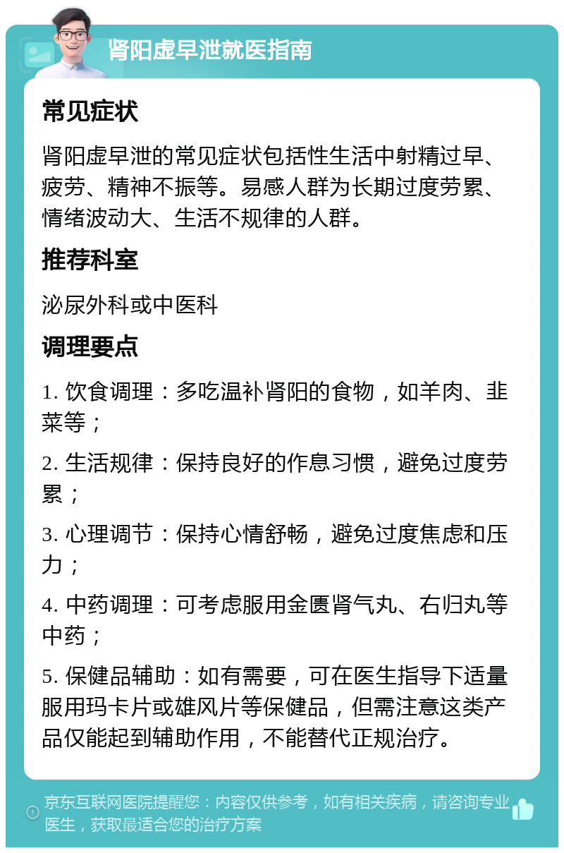 肾阳虚早泄就医指南 常见症状 肾阳虚早泄的常见症状包括性生活中射精过早、疲劳、精神不振等。易感人群为长期过度劳累、情绪波动大、生活不规律的人群。 推荐科室 泌尿外科或中医科 调理要点 1. 饮食调理：多吃温补肾阳的食物，如羊肉、韭菜等； 2. 生活规律：保持良好的作息习惯，避免过度劳累； 3. 心理调节：保持心情舒畅，避免过度焦虑和压力； 4. 中药调理：可考虑服用金匮肾气丸、右归丸等中药； 5. 保健品辅助：如有需要，可在医生指导下适量服用玛卡片或雄风片等保健品，但需注意这类产品仅能起到辅助作用，不能替代正规治疗。