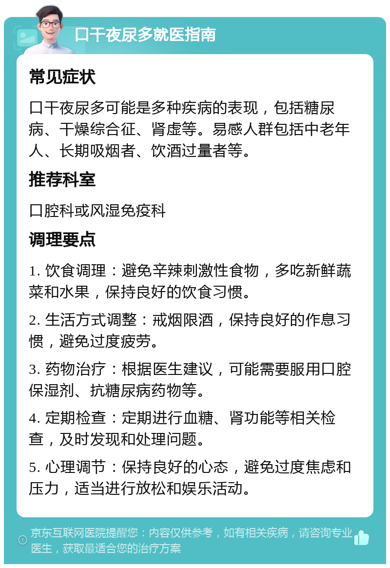 口干夜尿多就医指南 常见症状 口干夜尿多可能是多种疾病的表现，包括糖尿病、干燥综合征、肾虚等。易感人群包括中老年人、长期吸烟者、饮酒过量者等。 推荐科室 口腔科或风湿免疫科 调理要点 1. 饮食调理：避免辛辣刺激性食物，多吃新鲜蔬菜和水果，保持良好的饮食习惯。 2. 生活方式调整：戒烟限酒，保持良好的作息习惯，避免过度疲劳。 3. 药物治疗：根据医生建议，可能需要服用口腔保湿剂、抗糖尿病药物等。 4. 定期检查：定期进行血糖、肾功能等相关检查，及时发现和处理问题。 5. 心理调节：保持良好的心态，避免过度焦虑和压力，适当进行放松和娱乐活动。