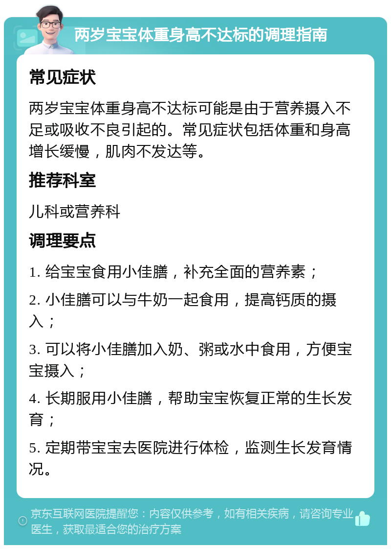 两岁宝宝体重身高不达标的调理指南 常见症状 两岁宝宝体重身高不达标可能是由于营养摄入不足或吸收不良引起的。常见症状包括体重和身高增长缓慢，肌肉不发达等。 推荐科室 儿科或营养科 调理要点 1. 给宝宝食用小佳膳，补充全面的营养素； 2. 小佳膳可以与牛奶一起食用，提高钙质的摄入； 3. 可以将小佳膳加入奶、粥或水中食用，方便宝宝摄入； 4. 长期服用小佳膳，帮助宝宝恢复正常的生长发育； 5. 定期带宝宝去医院进行体检，监测生长发育情况。