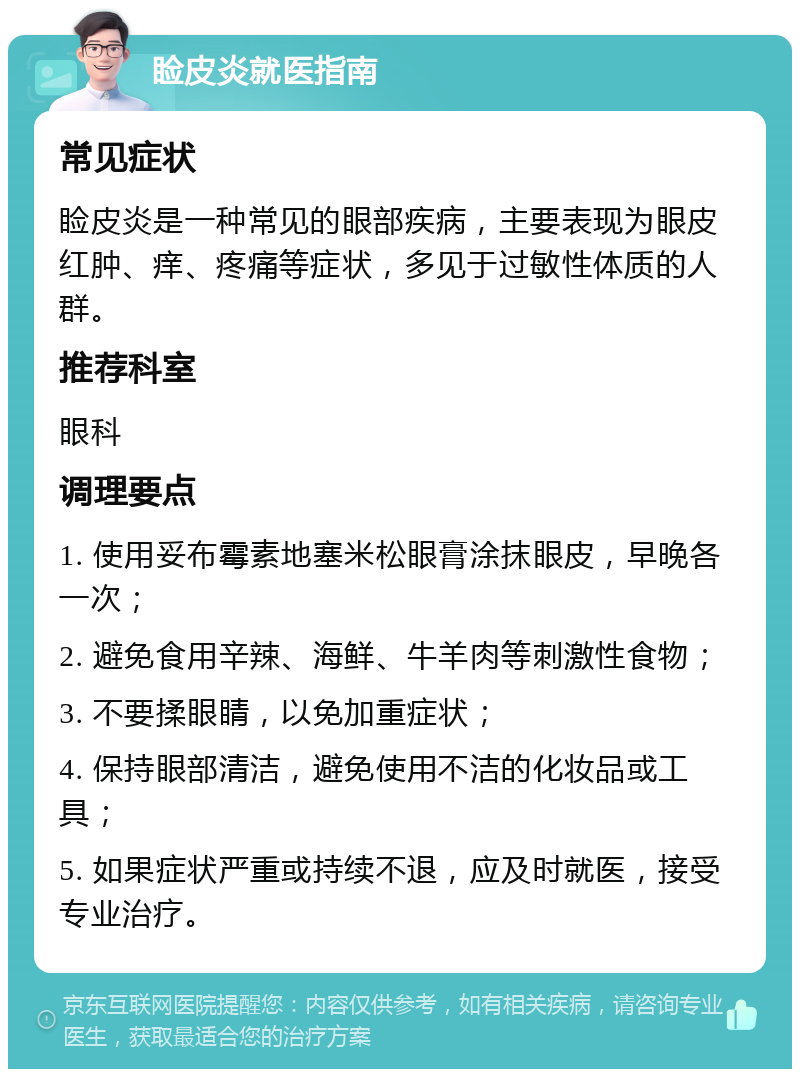 睑皮炎就医指南 常见症状 睑皮炎是一种常见的眼部疾病，主要表现为眼皮红肿、痒、疼痛等症状，多见于过敏性体质的人群。 推荐科室 眼科 调理要点 1. 使用妥布霉素地塞米松眼膏涂抹眼皮，早晚各一次； 2. 避免食用辛辣、海鲜、牛羊肉等刺激性食物； 3. 不要揉眼睛，以免加重症状； 4. 保持眼部清洁，避免使用不洁的化妆品或工具； 5. 如果症状严重或持续不退，应及时就医，接受专业治疗。