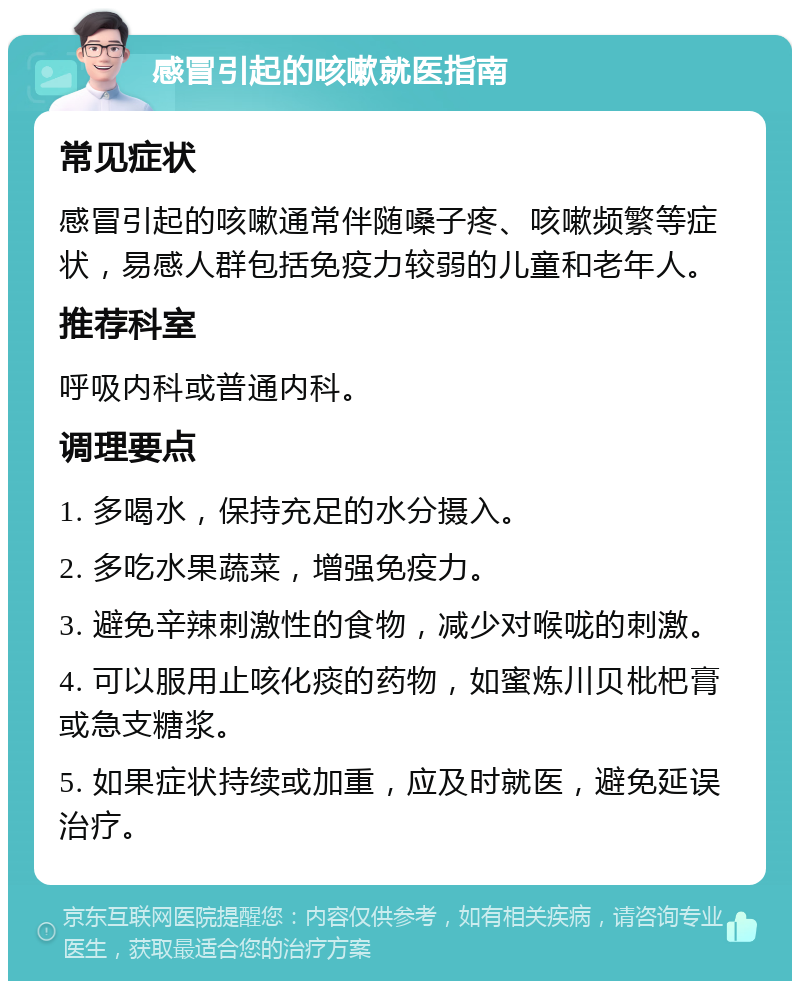 感冒引起的咳嗽就医指南 常见症状 感冒引起的咳嗽通常伴随嗓子疼、咳嗽频繁等症状，易感人群包括免疫力较弱的儿童和老年人。 推荐科室 呼吸内科或普通内科。 调理要点 1. 多喝水，保持充足的水分摄入。 2. 多吃水果蔬菜，增强免疫力。 3. 避免辛辣刺激性的食物，减少对喉咙的刺激。 4. 可以服用止咳化痰的药物，如蜜炼川贝枇杷膏或急支糖浆。 5. 如果症状持续或加重，应及时就医，避免延误治疗。