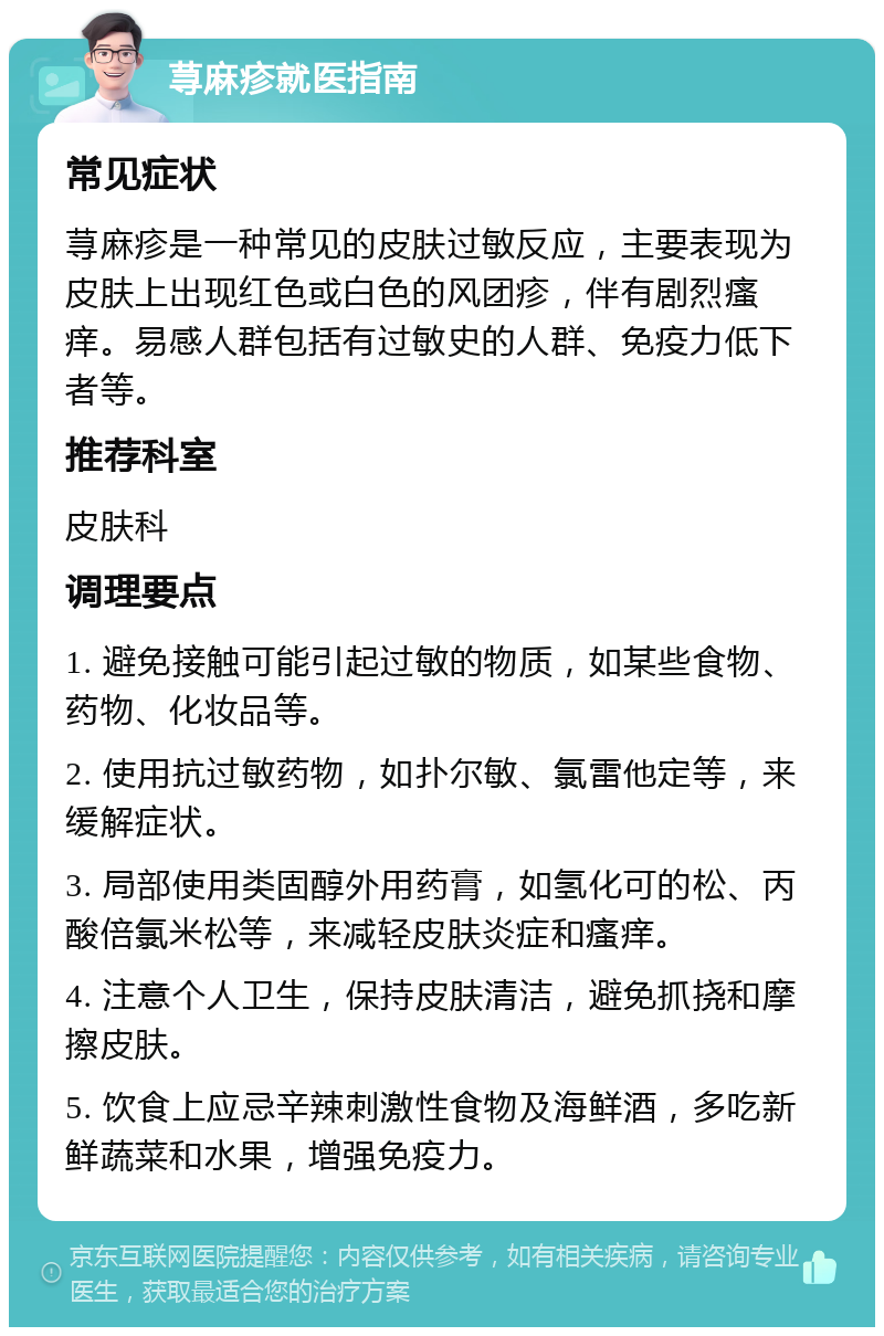 荨麻疹就医指南 常见症状 荨麻疹是一种常见的皮肤过敏反应，主要表现为皮肤上出现红色或白色的风团疹，伴有剧烈瘙痒。易感人群包括有过敏史的人群、免疫力低下者等。 推荐科室 皮肤科 调理要点 1. 避免接触可能引起过敏的物质，如某些食物、药物、化妆品等。 2. 使用抗过敏药物，如扑尔敏、氯雷他定等，来缓解症状。 3. 局部使用类固醇外用药膏，如氢化可的松、丙酸倍氯米松等，来减轻皮肤炎症和瘙痒。 4. 注意个人卫生，保持皮肤清洁，避免抓挠和摩擦皮肤。 5. 饮食上应忌辛辣刺激性食物及海鲜酒，多吃新鲜蔬菜和水果，增强免疫力。