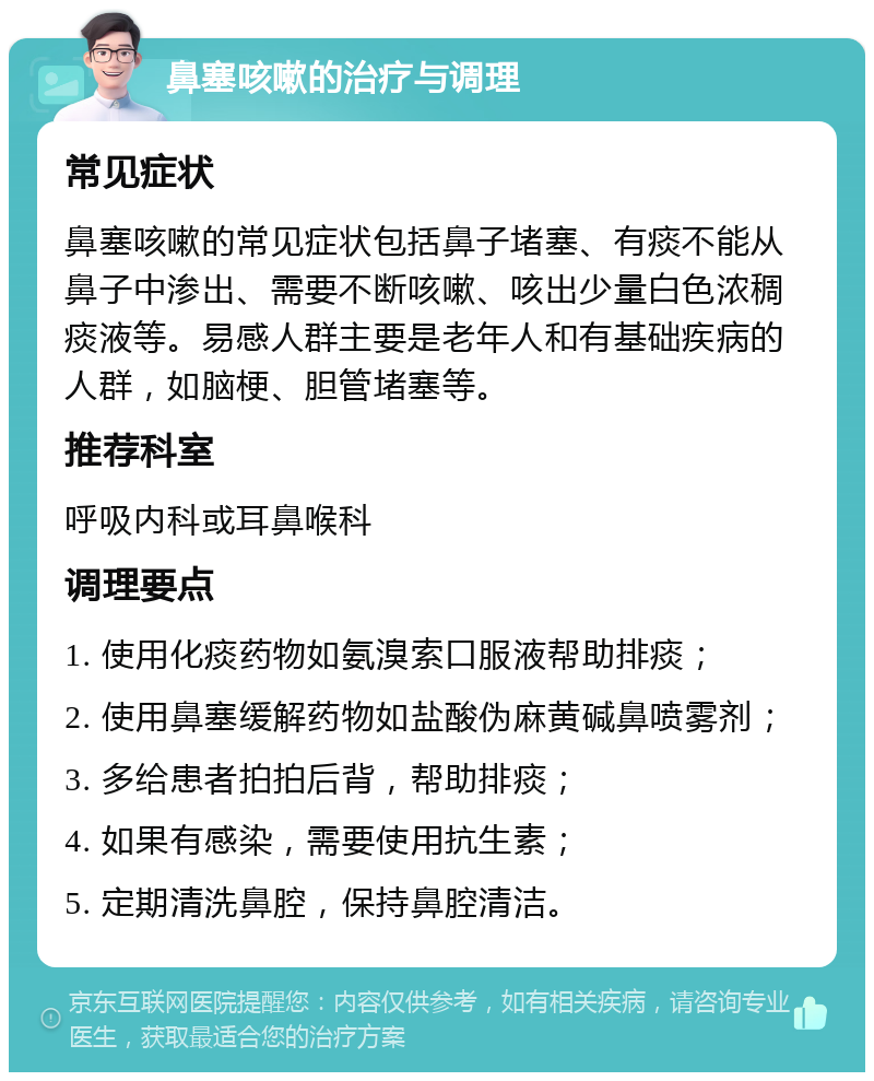 鼻塞咳嗽的治疗与调理 常见症状 鼻塞咳嗽的常见症状包括鼻子堵塞、有痰不能从鼻子中渗出、需要不断咳嗽、咳出少量白色浓稠痰液等。易感人群主要是老年人和有基础疾病的人群，如脑梗、胆管堵塞等。 推荐科室 呼吸内科或耳鼻喉科 调理要点 1. 使用化痰药物如氨溴索口服液帮助排痰； 2. 使用鼻塞缓解药物如盐酸伪麻黄碱鼻喷雾剂； 3. 多给患者拍拍后背，帮助排痰； 4. 如果有感染，需要使用抗生素； 5. 定期清洗鼻腔，保持鼻腔清洁。