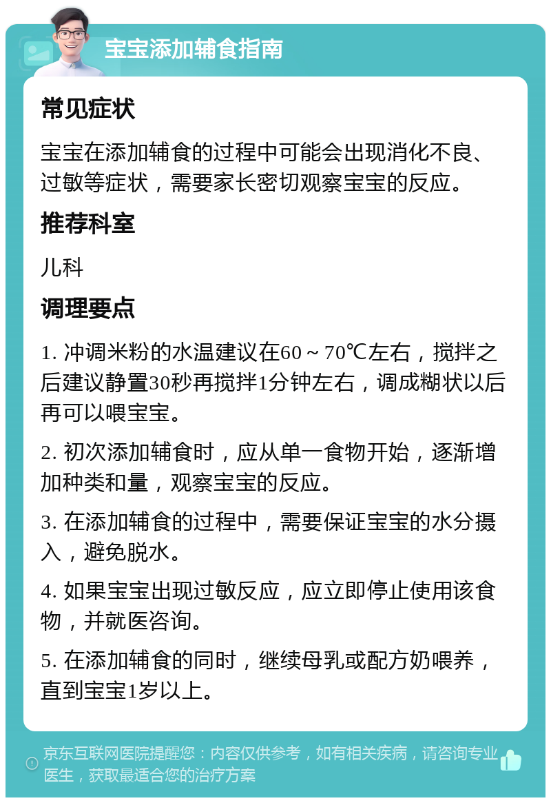 宝宝添加辅食指南 常见症状 宝宝在添加辅食的过程中可能会出现消化不良、过敏等症状，需要家长密切观察宝宝的反应。 推荐科室 儿科 调理要点 1. 冲调米粉的水温建议在60～70℃左右，搅拌之后建议静置30秒再搅拌1分钟左右，调成糊状以后再可以喂宝宝。 2. 初次添加辅食时，应从单一食物开始，逐渐增加种类和量，观察宝宝的反应。 3. 在添加辅食的过程中，需要保证宝宝的水分摄入，避免脱水。 4. 如果宝宝出现过敏反应，应立即停止使用该食物，并就医咨询。 5. 在添加辅食的同时，继续母乳或配方奶喂养，直到宝宝1岁以上。