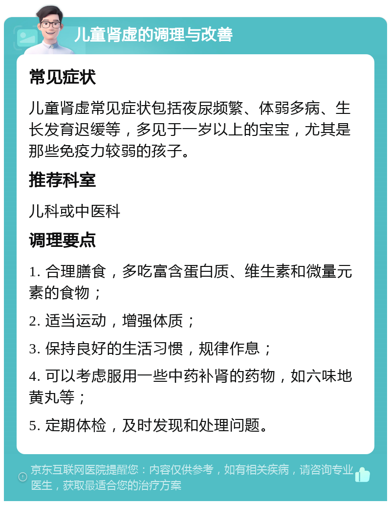 儿童肾虚的调理与改善 常见症状 儿童肾虚常见症状包括夜尿频繁、体弱多病、生长发育迟缓等，多见于一岁以上的宝宝，尤其是那些免疫力较弱的孩子。 推荐科室 儿科或中医科 调理要点 1. 合理膳食，多吃富含蛋白质、维生素和微量元素的食物； 2. 适当运动，增强体质； 3. 保持良好的生活习惯，规律作息； 4. 可以考虑服用一些中药补肾的药物，如六味地黄丸等； 5. 定期体检，及时发现和处理问题。