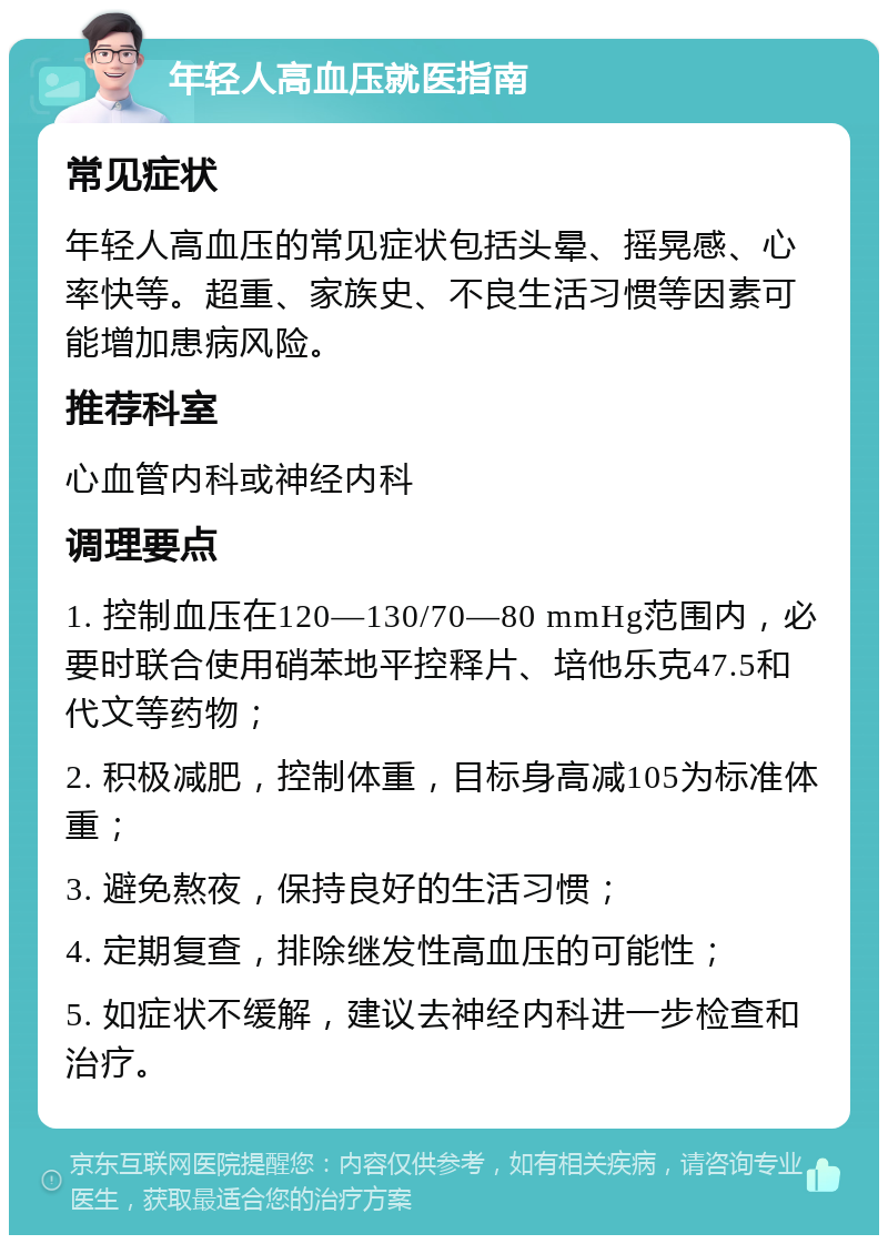 年轻人高血压就医指南 常见症状 年轻人高血压的常见症状包括头晕、摇晃感、心率快等。超重、家族史、不良生活习惯等因素可能增加患病风险。 推荐科室 心血管内科或神经内科 调理要点 1. 控制血压在120—130/70—80 mmHg范围内，必要时联合使用硝苯地平控释片、培他乐克47.5和代文等药物； 2. 积极减肥，控制体重，目标身高减105为标准体重； 3. 避免熬夜，保持良好的生活习惯； 4. 定期复查，排除继发性高血压的可能性； 5. 如症状不缓解，建议去神经内科进一步检查和治疗。