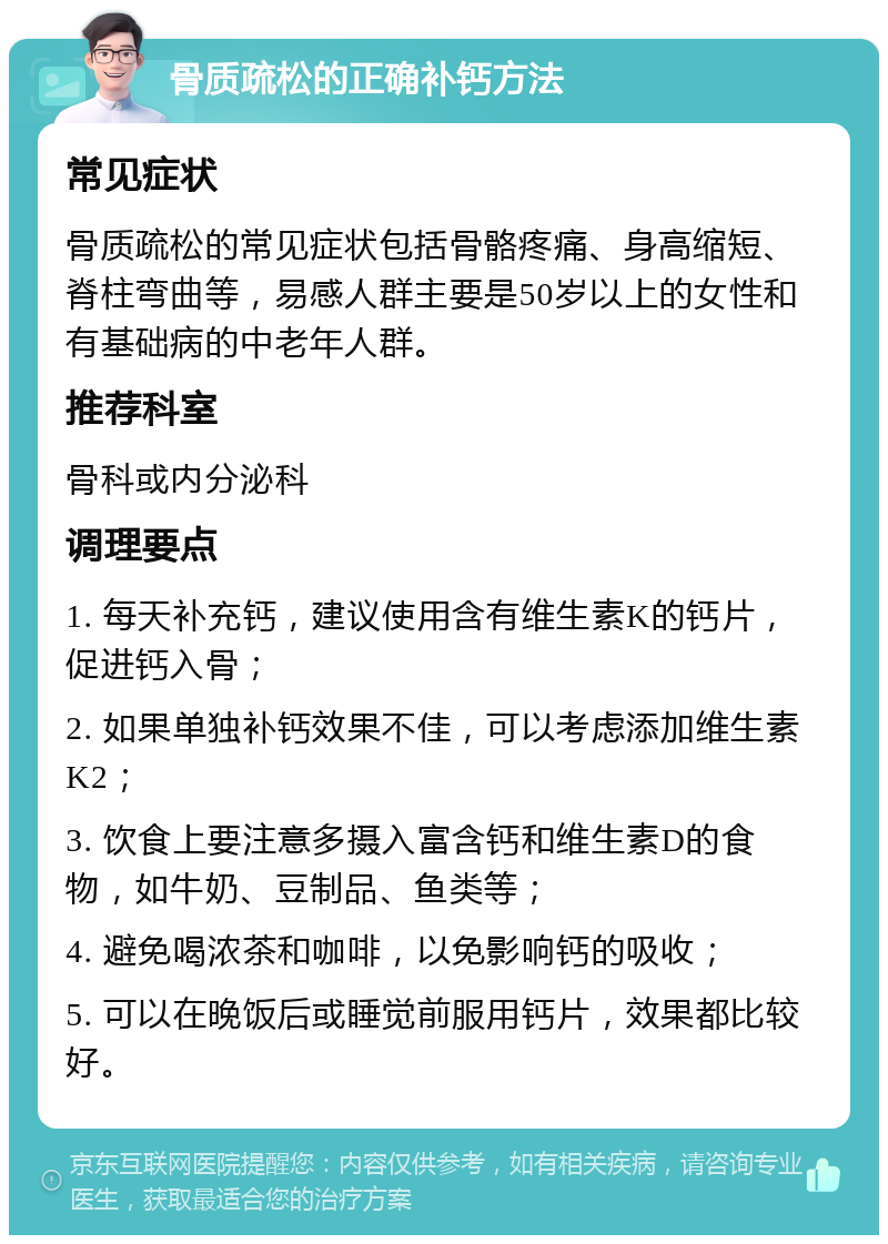 骨质疏松的正确补钙方法 常见症状 骨质疏松的常见症状包括骨骼疼痛、身高缩短、脊柱弯曲等，易感人群主要是50岁以上的女性和有基础病的中老年人群。 推荐科室 骨科或内分泌科 调理要点 1. 每天补充钙，建议使用含有维生素K的钙片，促进钙入骨； 2. 如果单独补钙效果不佳，可以考虑添加维生素K2； 3. 饮食上要注意多摄入富含钙和维生素D的食物，如牛奶、豆制品、鱼类等； 4. 避免喝浓茶和咖啡，以免影响钙的吸收； 5. 可以在晚饭后或睡觉前服用钙片，效果都比较好。