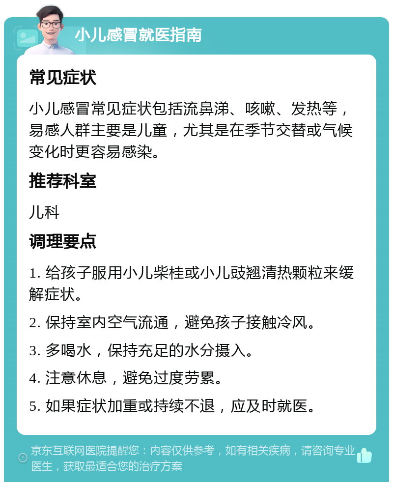 小儿感冒就医指南 常见症状 小儿感冒常见症状包括流鼻涕、咳嗽、发热等，易感人群主要是儿童，尤其是在季节交替或气候变化时更容易感染。 推荐科室 儿科 调理要点 1. 给孩子服用小儿柴桂或小儿豉翘清热颗粒来缓解症状。 2. 保持室内空气流通，避免孩子接触冷风。 3. 多喝水，保持充足的水分摄入。 4. 注意休息，避免过度劳累。 5. 如果症状加重或持续不退，应及时就医。