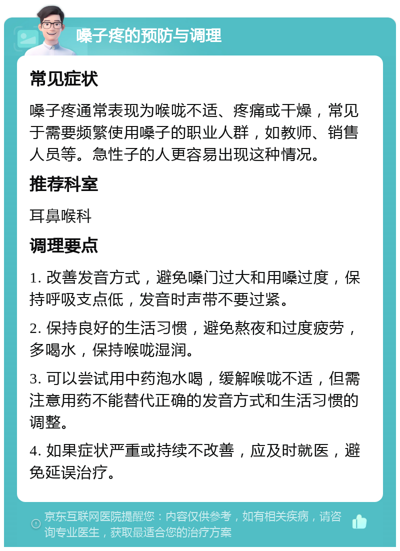 嗓子疼的预防与调理 常见症状 嗓子疼通常表现为喉咙不适、疼痛或干燥，常见于需要频繁使用嗓子的职业人群，如教师、销售人员等。急性子的人更容易出现这种情况。 推荐科室 耳鼻喉科 调理要点 1. 改善发音方式，避免嗓门过大和用嗓过度，保持呼吸支点低，发音时声带不要过紧。 2. 保持良好的生活习惯，避免熬夜和过度疲劳，多喝水，保持喉咙湿润。 3. 可以尝试用中药泡水喝，缓解喉咙不适，但需注意用药不能替代正确的发音方式和生活习惯的调整。 4. 如果症状严重或持续不改善，应及时就医，避免延误治疗。