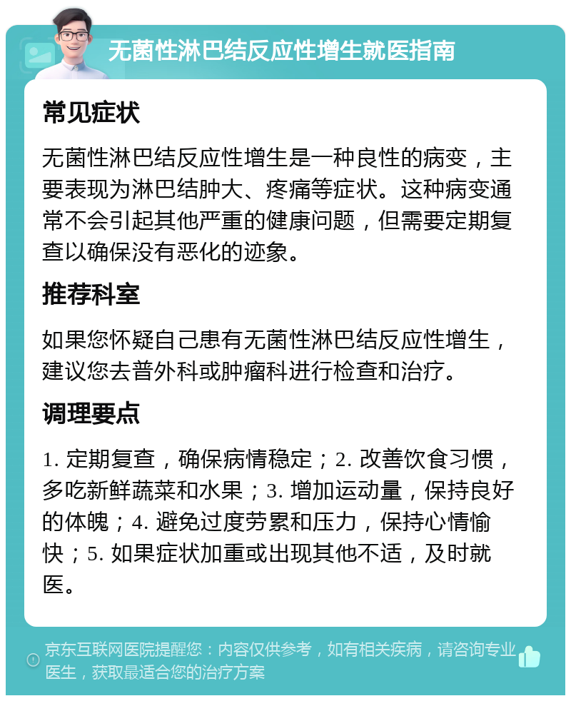 无菌性淋巴结反应性增生就医指南 常见症状 无菌性淋巴结反应性增生是一种良性的病变，主要表现为淋巴结肿大、疼痛等症状。这种病变通常不会引起其他严重的健康问题，但需要定期复查以确保没有恶化的迹象。 推荐科室 如果您怀疑自己患有无菌性淋巴结反应性增生，建议您去普外科或肿瘤科进行检查和治疗。 调理要点 1. 定期复查，确保病情稳定；2. 改善饮食习惯，多吃新鲜蔬菜和水果；3. 增加运动量，保持良好的体魄；4. 避免过度劳累和压力，保持心情愉快；5. 如果症状加重或出现其他不适，及时就医。