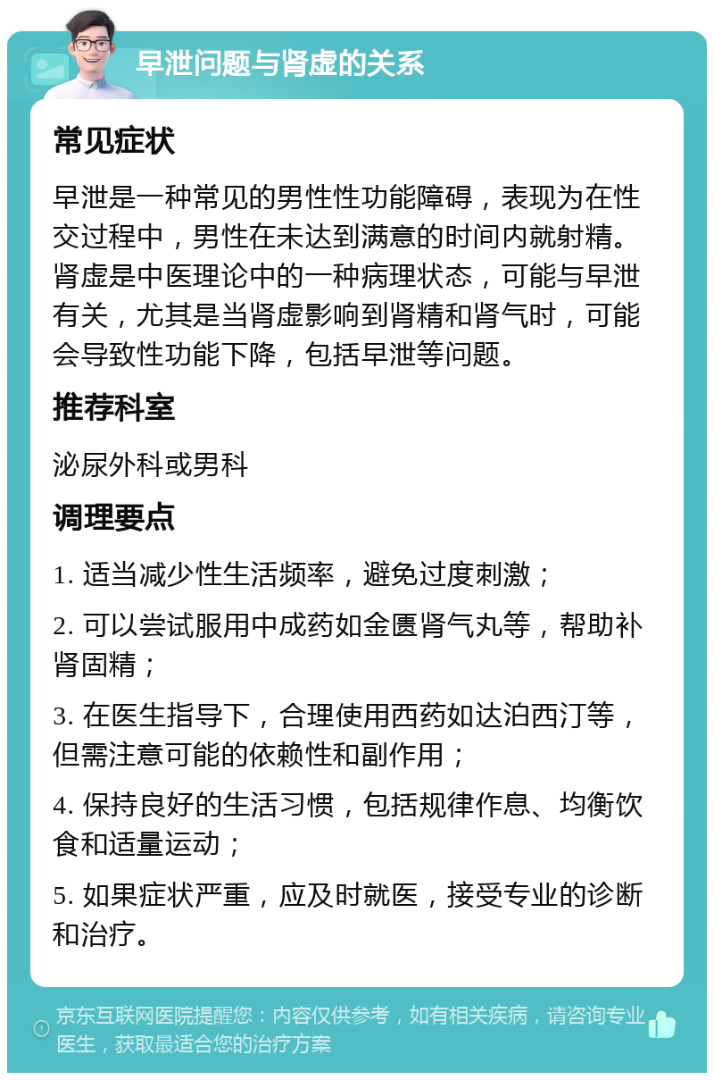 早泄问题与肾虚的关系 常见症状 早泄是一种常见的男性性功能障碍，表现为在性交过程中，男性在未达到满意的时间内就射精。肾虚是中医理论中的一种病理状态，可能与早泄有关，尤其是当肾虚影响到肾精和肾气时，可能会导致性功能下降，包括早泄等问题。 推荐科室 泌尿外科或男科 调理要点 1. 适当减少性生活频率，避免过度刺激； 2. 可以尝试服用中成药如金匮肾气丸等，帮助补肾固精； 3. 在医生指导下，合理使用西药如达泊西汀等，但需注意可能的依赖性和副作用； 4. 保持良好的生活习惯，包括规律作息、均衡饮食和适量运动； 5. 如果症状严重，应及时就医，接受专业的诊断和治疗。