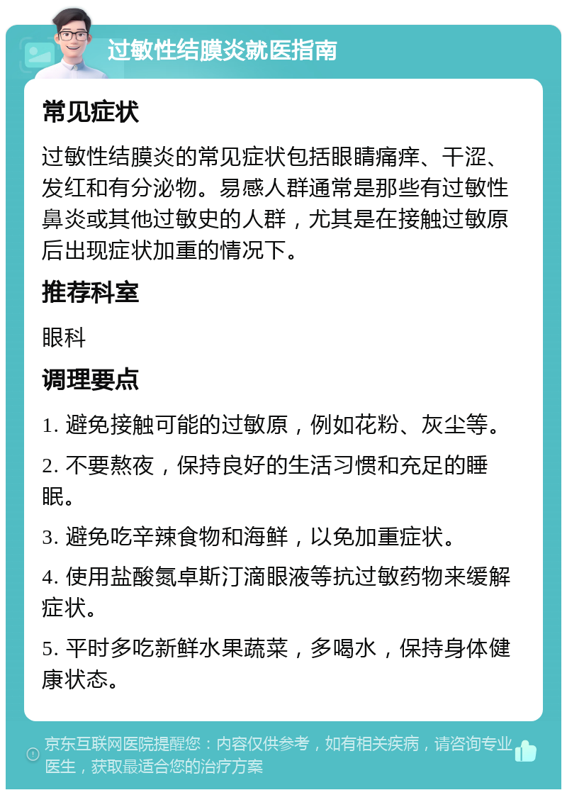 过敏性结膜炎就医指南 常见症状 过敏性结膜炎的常见症状包括眼睛痛痒、干涩、发红和有分泌物。易感人群通常是那些有过敏性鼻炎或其他过敏史的人群，尤其是在接触过敏原后出现症状加重的情况下。 推荐科室 眼科 调理要点 1. 避免接触可能的过敏原，例如花粉、灰尘等。 2. 不要熬夜，保持良好的生活习惯和充足的睡眠。 3. 避免吃辛辣食物和海鲜，以免加重症状。 4. 使用盐酸氮卓斯汀滴眼液等抗过敏药物来缓解症状。 5. 平时多吃新鲜水果蔬菜，多喝水，保持身体健康状态。