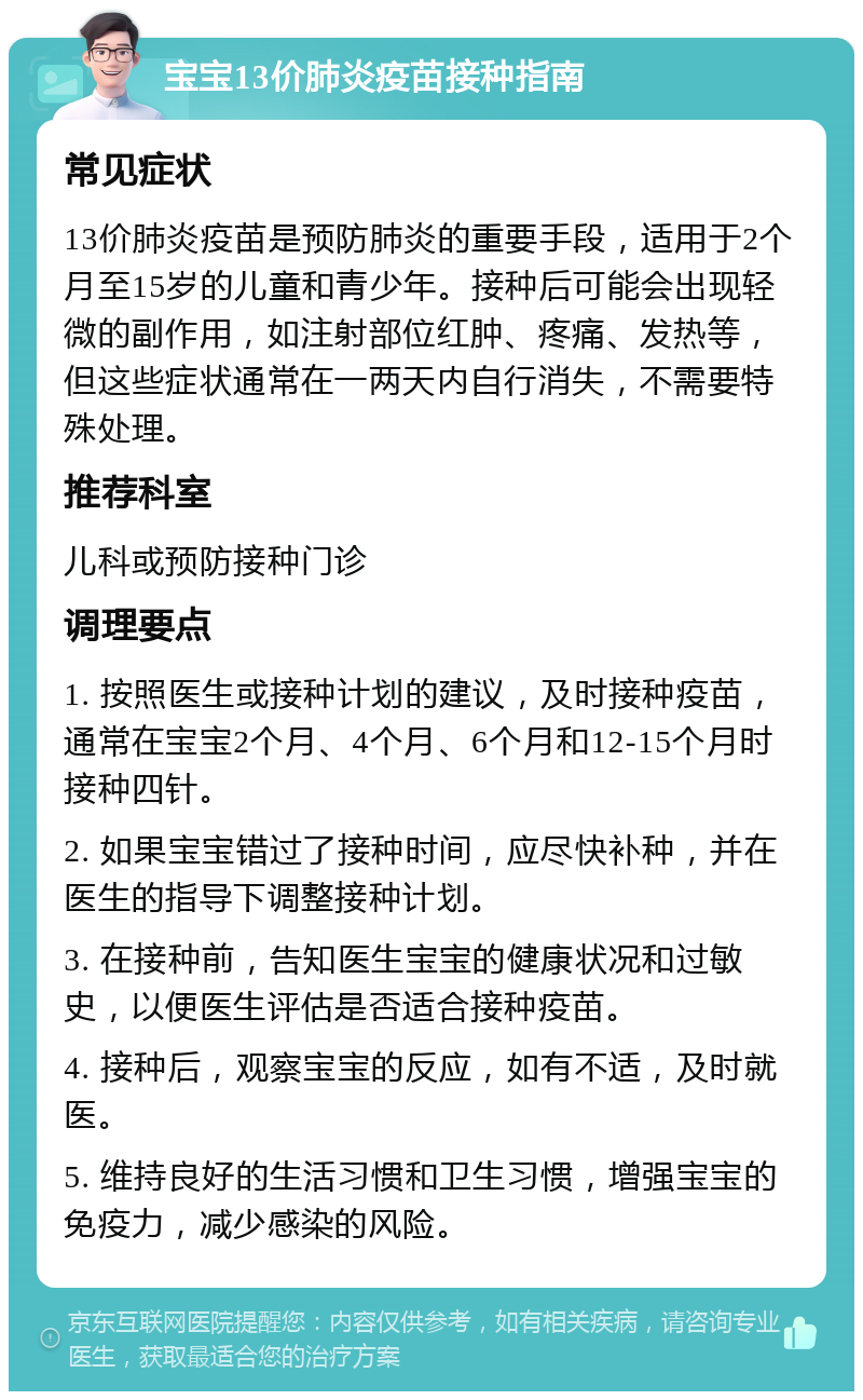 宝宝13价肺炎疫苗接种指南 常见症状 13价肺炎疫苗是预防肺炎的重要手段，适用于2个月至15岁的儿童和青少年。接种后可能会出现轻微的副作用，如注射部位红肿、疼痛、发热等，但这些症状通常在一两天内自行消失，不需要特殊处理。 推荐科室 儿科或预防接种门诊 调理要点 1. 按照医生或接种计划的建议，及时接种疫苗，通常在宝宝2个月、4个月、6个月和12-15个月时接种四针。 2. 如果宝宝错过了接种时间，应尽快补种，并在医生的指导下调整接种计划。 3. 在接种前，告知医生宝宝的健康状况和过敏史，以便医生评估是否适合接种疫苗。 4. 接种后，观察宝宝的反应，如有不适，及时就医。 5. 维持良好的生活习惯和卫生习惯，增强宝宝的免疫力，减少感染的风险。