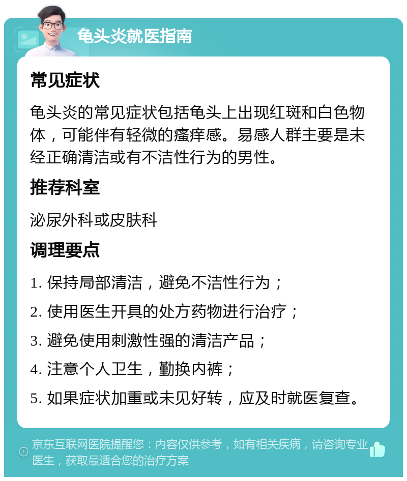 龟头炎就医指南 常见症状 龟头炎的常见症状包括龟头上出现红斑和白色物体，可能伴有轻微的瘙痒感。易感人群主要是未经正确清洁或有不洁性行为的男性。 推荐科室 泌尿外科或皮肤科 调理要点 1. 保持局部清洁，避免不洁性行为； 2. 使用医生开具的处方药物进行治疗； 3. 避免使用刺激性强的清洁产品； 4. 注意个人卫生，勤换内裤； 5. 如果症状加重或未见好转，应及时就医复查。