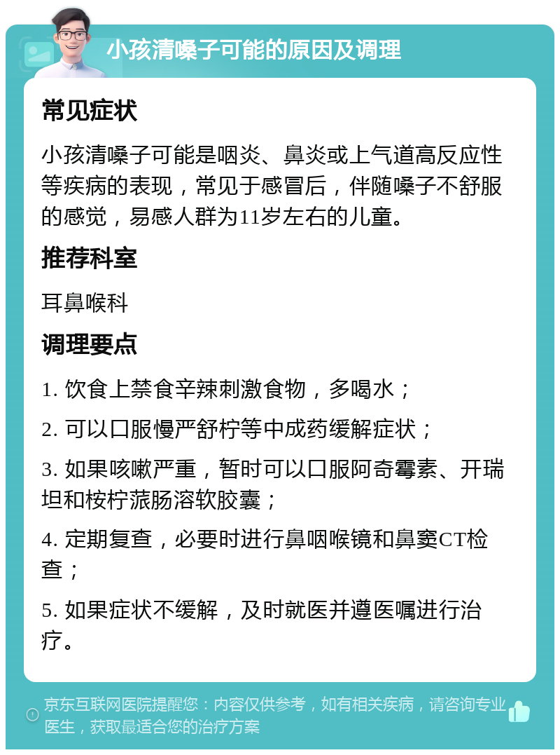 小孩清嗓子可能的原因及调理 常见症状 小孩清嗓子可能是咽炎、鼻炎或上气道高反应性等疾病的表现，常见于感冒后，伴随嗓子不舒服的感觉，易感人群为11岁左右的儿童。 推荐科室 耳鼻喉科 调理要点 1. 饮食上禁食辛辣刺激食物，多喝水； 2. 可以口服慢严舒柠等中成药缓解症状； 3. 如果咳嗽严重，暂时可以口服阿奇霉素、开瑞坦和桉柠蒎肠溶软胶囊； 4. 定期复查，必要时进行鼻咽喉镜和鼻窦CT检查； 5. 如果症状不缓解，及时就医并遵医嘱进行治疗。