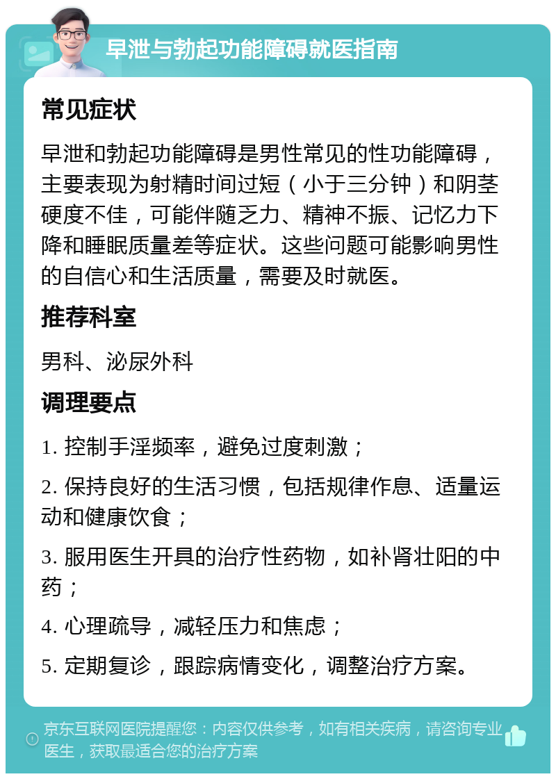 早泄与勃起功能障碍就医指南 常见症状 早泄和勃起功能障碍是男性常见的性功能障碍，主要表现为射精时间过短（小于三分钟）和阴茎硬度不佳，可能伴随乏力、精神不振、记忆力下降和睡眠质量差等症状。这些问题可能影响男性的自信心和生活质量，需要及时就医。 推荐科室 男科、泌尿外科 调理要点 1. 控制手淫频率，避免过度刺激； 2. 保持良好的生活习惯，包括规律作息、适量运动和健康饮食； 3. 服用医生开具的治疗性药物，如补肾壮阳的中药； 4. 心理疏导，减轻压力和焦虑； 5. 定期复诊，跟踪病情变化，调整治疗方案。