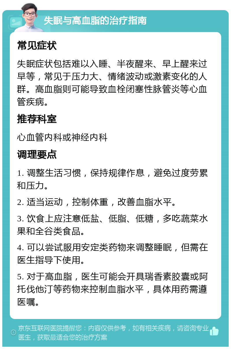 失眠与高血脂的治疗指南 常见症状 失眠症状包括难以入睡、半夜醒来、早上醒来过早等，常见于压力大、情绪波动或激素变化的人群。高血脂则可能导致血栓闭塞性脉管炎等心血管疾病。 推荐科室 心血管内科或神经内科 调理要点 1. 调整生活习惯，保持规律作息，避免过度劳累和压力。 2. 适当运动，控制体重，改善血脂水平。 3. 饮食上应注意低盐、低脂、低糖，多吃蔬菜水果和全谷类食品。 4. 可以尝试服用安定类药物来调整睡眠，但需在医生指导下使用。 5. 对于高血脂，医生可能会开具瑞香素胶囊或阿托伐他汀等药物来控制血脂水平，具体用药需遵医嘱。