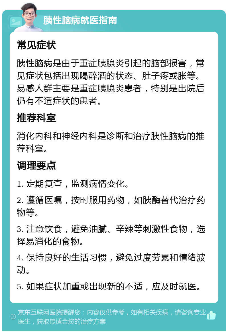 胰性脑病就医指南 常见症状 胰性脑病是由于重症胰腺炎引起的脑部损害，常见症状包括出现喝醉酒的状态、肚子疼或胀等。易感人群主要是重症胰腺炎患者，特别是出院后仍有不适症状的患者。 推荐科室 消化内科和神经内科是诊断和治疗胰性脑病的推荐科室。 调理要点 1. 定期复查，监测病情变化。 2. 遵循医嘱，按时服用药物，如胰酶替代治疗药物等。 3. 注意饮食，避免油腻、辛辣等刺激性食物，选择易消化的食物。 4. 保持良好的生活习惯，避免过度劳累和情绪波动。 5. 如果症状加重或出现新的不适，应及时就医。