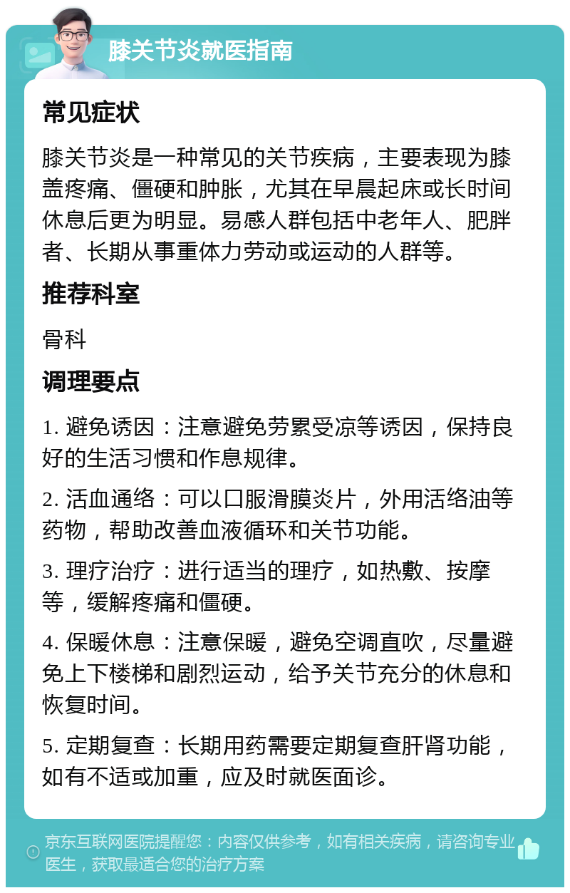 膝关节炎就医指南 常见症状 膝关节炎是一种常见的关节疾病，主要表现为膝盖疼痛、僵硬和肿胀，尤其在早晨起床或长时间休息后更为明显。易感人群包括中老年人、肥胖者、长期从事重体力劳动或运动的人群等。 推荐科室 骨科 调理要点 1. 避免诱因：注意避免劳累受凉等诱因，保持良好的生活习惯和作息规律。 2. 活血通络：可以口服滑膜炎片，外用活络油等药物，帮助改善血液循环和关节功能。 3. 理疗治疗：进行适当的理疗，如热敷、按摩等，缓解疼痛和僵硬。 4. 保暖休息：注意保暖，避免空调直吹，尽量避免上下楼梯和剧烈运动，给予关节充分的休息和恢复时间。 5. 定期复查：长期用药需要定期复查肝肾功能，如有不适或加重，应及时就医面诊。