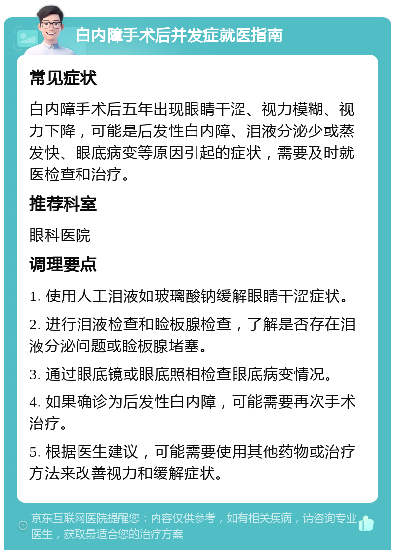 白内障手术后并发症就医指南 常见症状 白内障手术后五年出现眼睛干涩、视力模糊、视力下降，可能是后发性白内障、泪液分泌少或蒸发快、眼底病变等原因引起的症状，需要及时就医检查和治疗。 推荐科室 眼科医院 调理要点 1. 使用人工泪液如玻璃酸钠缓解眼睛干涩症状。 2. 进行泪液检查和睑板腺检查，了解是否存在泪液分泌问题或睑板腺堵塞。 3. 通过眼底镜或眼底照相检查眼底病变情况。 4. 如果确诊为后发性白内障，可能需要再次手术治疗。 5. 根据医生建议，可能需要使用其他药物或治疗方法来改善视力和缓解症状。