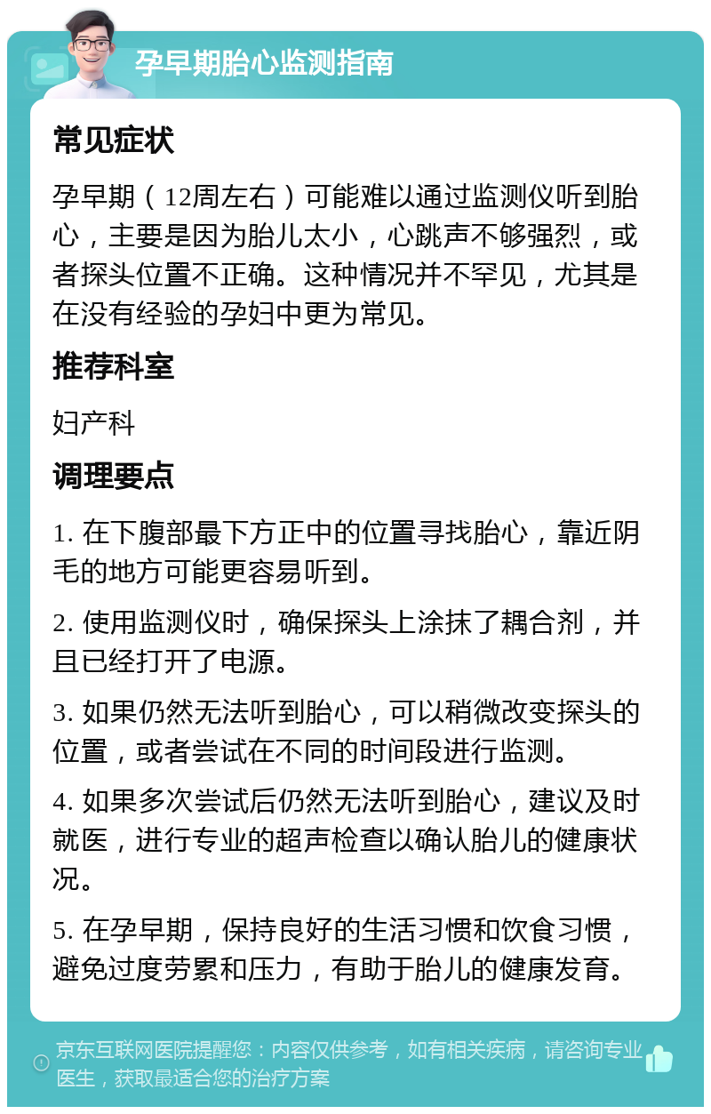 孕早期胎心监测指南 常见症状 孕早期（12周左右）可能难以通过监测仪听到胎心，主要是因为胎儿太小，心跳声不够强烈，或者探头位置不正确。这种情况并不罕见，尤其是在没有经验的孕妇中更为常见。 推荐科室 妇产科 调理要点 1. 在下腹部最下方正中的位置寻找胎心，靠近阴毛的地方可能更容易听到。 2. 使用监测仪时，确保探头上涂抹了耦合剂，并且已经打开了电源。 3. 如果仍然无法听到胎心，可以稍微改变探头的位置，或者尝试在不同的时间段进行监测。 4. 如果多次尝试后仍然无法听到胎心，建议及时就医，进行专业的超声检查以确认胎儿的健康状况。 5. 在孕早期，保持良好的生活习惯和饮食习惯，避免过度劳累和压力，有助于胎儿的健康发育。