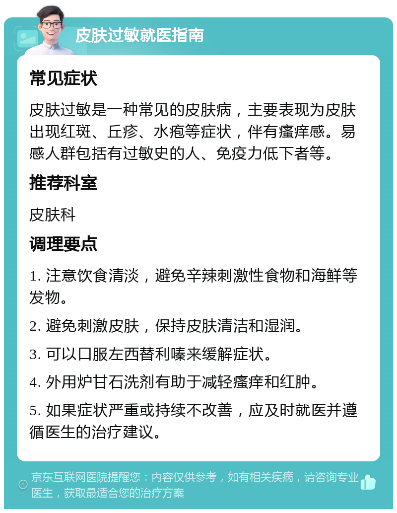 皮肤过敏就医指南 常见症状 皮肤过敏是一种常见的皮肤病，主要表现为皮肤出现红斑、丘疹、水疱等症状，伴有瘙痒感。易感人群包括有过敏史的人、免疫力低下者等。 推荐科室 皮肤科 调理要点 1. 注意饮食清淡，避免辛辣刺激性食物和海鲜等发物。 2. 避免刺激皮肤，保持皮肤清洁和湿润。 3. 可以口服左西替利嗪来缓解症状。 4. 外用炉甘石洗剂有助于减轻瘙痒和红肿。 5. 如果症状严重或持续不改善，应及时就医并遵循医生的治疗建议。