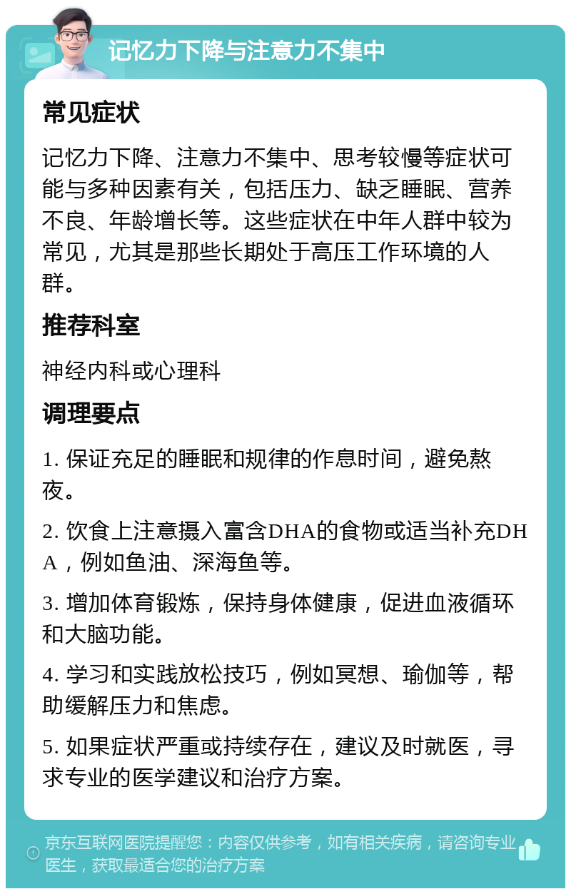 记忆力下降与注意力不集中 常见症状 记忆力下降、注意力不集中、思考较慢等症状可能与多种因素有关，包括压力、缺乏睡眠、营养不良、年龄增长等。这些症状在中年人群中较为常见，尤其是那些长期处于高压工作环境的人群。 推荐科室 神经内科或心理科 调理要点 1. 保证充足的睡眠和规律的作息时间，避免熬夜。 2. 饮食上注意摄入富含DHA的食物或适当补充DHA，例如鱼油、深海鱼等。 3. 增加体育锻炼，保持身体健康，促进血液循环和大脑功能。 4. 学习和实践放松技巧，例如冥想、瑜伽等，帮助缓解压力和焦虑。 5. 如果症状严重或持续存在，建议及时就医，寻求专业的医学建议和治疗方案。