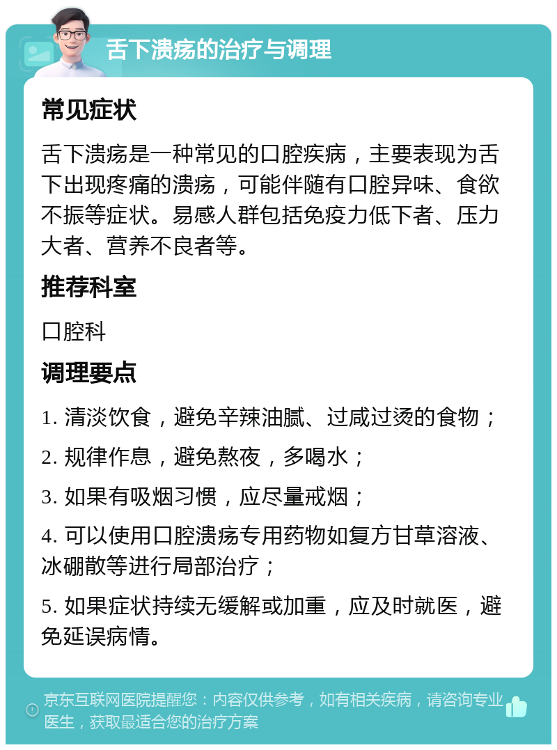 舌下溃疡的治疗与调理 常见症状 舌下溃疡是一种常见的口腔疾病，主要表现为舌下出现疼痛的溃疡，可能伴随有口腔异味、食欲不振等症状。易感人群包括免疫力低下者、压力大者、营养不良者等。 推荐科室 口腔科 调理要点 1. 清淡饮食，避免辛辣油腻、过咸过烫的食物； 2. 规律作息，避免熬夜，多喝水； 3. 如果有吸烟习惯，应尽量戒烟； 4. 可以使用口腔溃疡专用药物如复方甘草溶液、冰硼散等进行局部治疗； 5. 如果症状持续无缓解或加重，应及时就医，避免延误病情。