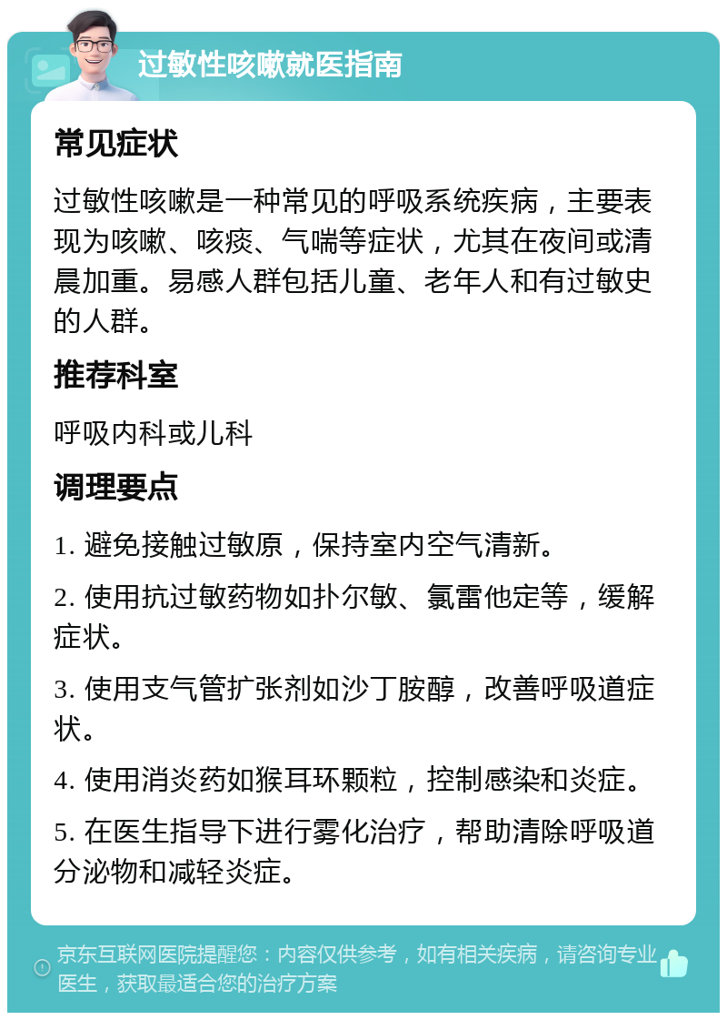 过敏性咳嗽就医指南 常见症状 过敏性咳嗽是一种常见的呼吸系统疾病，主要表现为咳嗽、咳痰、气喘等症状，尤其在夜间或清晨加重。易感人群包括儿童、老年人和有过敏史的人群。 推荐科室 呼吸内科或儿科 调理要点 1. 避免接触过敏原，保持室内空气清新。 2. 使用抗过敏药物如扑尔敏、氯雷他定等，缓解症状。 3. 使用支气管扩张剂如沙丁胺醇，改善呼吸道症状。 4. 使用消炎药如猴耳环颗粒，控制感染和炎症。 5. 在医生指导下进行雾化治疗，帮助清除呼吸道分泌物和减轻炎症。