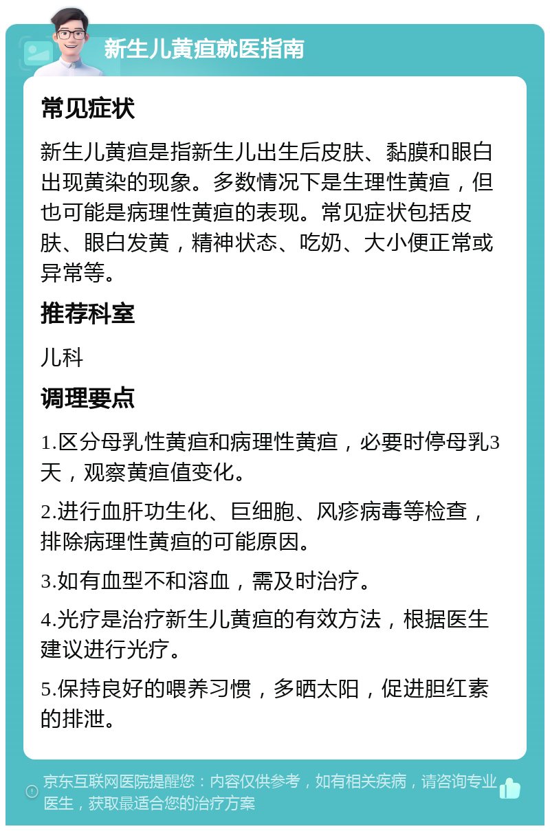 新生儿黄疸就医指南 常见症状 新生儿黄疸是指新生儿出生后皮肤、黏膜和眼白出现黄染的现象。多数情况下是生理性黄疸，但也可能是病理性黄疸的表现。常见症状包括皮肤、眼白发黄，精神状态、吃奶、大小便正常或异常等。 推荐科室 儿科 调理要点 1.区分母乳性黄疸和病理性黄疸，必要时停母乳3天，观察黄疸值变化。 2.进行血肝功生化、巨细胞、风疹病毒等检查，排除病理性黄疸的可能原因。 3.如有血型不和溶血，需及时治疗。 4.光疗是治疗新生儿黄疸的有效方法，根据医生建议进行光疗。 5.保持良好的喂养习惯，多晒太阳，促进胆红素的排泄。