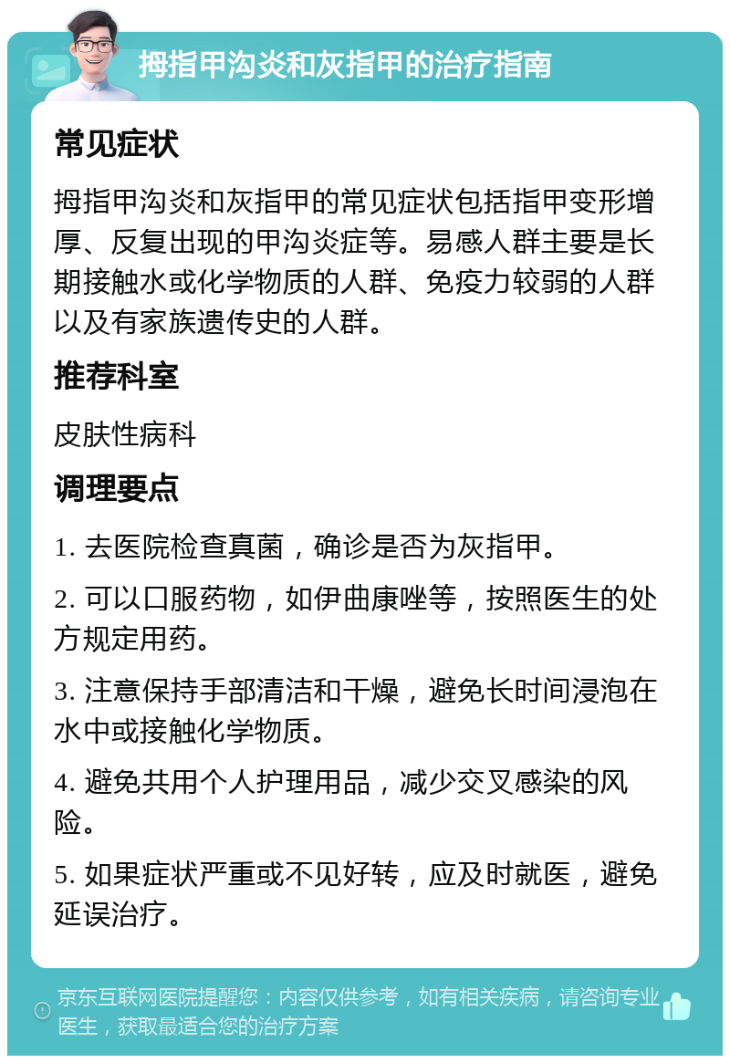 拇指甲沟炎和灰指甲的治疗指南 常见症状 拇指甲沟炎和灰指甲的常见症状包括指甲变形增厚、反复出现的甲沟炎症等。易感人群主要是长期接触水或化学物质的人群、免疫力较弱的人群以及有家族遗传史的人群。 推荐科室 皮肤性病科 调理要点 1. 去医院检查真菌，确诊是否为灰指甲。 2. 可以口服药物，如伊曲康唑等，按照医生的处方规定用药。 3. 注意保持手部清洁和干燥，避免长时间浸泡在水中或接触化学物质。 4. 避免共用个人护理用品，减少交叉感染的风险。 5. 如果症状严重或不见好转，应及时就医，避免延误治疗。