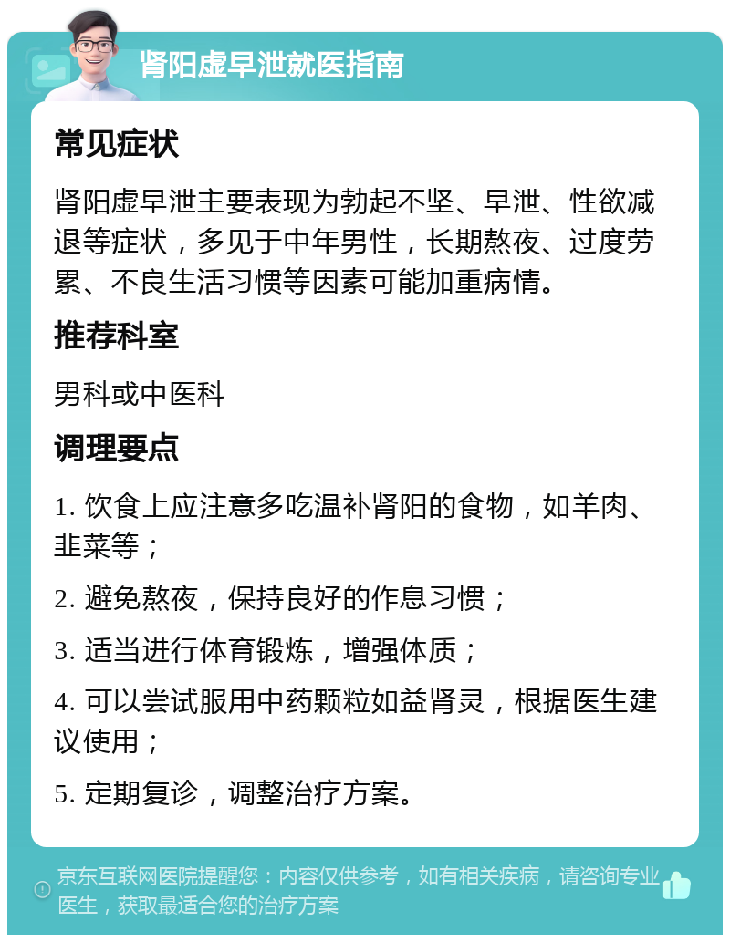 肾阳虚早泄就医指南 常见症状 肾阳虚早泄主要表现为勃起不坚、早泄、性欲减退等症状，多见于中年男性，长期熬夜、过度劳累、不良生活习惯等因素可能加重病情。 推荐科室 男科或中医科 调理要点 1. 饮食上应注意多吃温补肾阳的食物，如羊肉、韭菜等； 2. 避免熬夜，保持良好的作息习惯； 3. 适当进行体育锻炼，增强体质； 4. 可以尝试服用中药颗粒如益肾灵，根据医生建议使用； 5. 定期复诊，调整治疗方案。