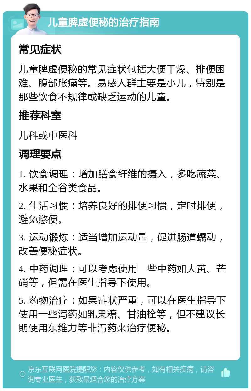 儿童脾虚便秘的治疗指南 常见症状 儿童脾虚便秘的常见症状包括大便干燥、排便困难、腹部胀痛等。易感人群主要是小儿，特别是那些饮食不规律或缺乏运动的儿童。 推荐科室 儿科或中医科 调理要点 1. 饮食调理：增加膳食纤维的摄入，多吃蔬菜、水果和全谷类食品。 2. 生活习惯：培养良好的排便习惯，定时排便，避免憋便。 3. 运动锻炼：适当增加运动量，促进肠道蠕动，改善便秘症状。 4. 中药调理：可以考虑使用一些中药如大黄、芒硝等，但需在医生指导下使用。 5. 药物治疗：如果症状严重，可以在医生指导下使用一些泻药如乳果糖、甘油栓等，但不建议长期使用东维力等非泻药来治疗便秘。