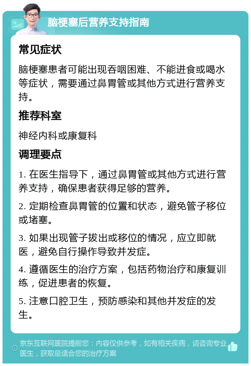 脑梗塞后营养支持指南 常见症状 脑梗塞患者可能出现吞咽困难、不能进食或喝水等症状，需要通过鼻胃管或其他方式进行营养支持。 推荐科室 神经内科或康复科 调理要点 1. 在医生指导下，通过鼻胃管或其他方式进行营养支持，确保患者获得足够的营养。 2. 定期检查鼻胃管的位置和状态，避免管子移位或堵塞。 3. 如果出现管子拔出或移位的情况，应立即就医，避免自行操作导致并发症。 4. 遵循医生的治疗方案，包括药物治疗和康复训练，促进患者的恢复。 5. 注意口腔卫生，预防感染和其他并发症的发生。